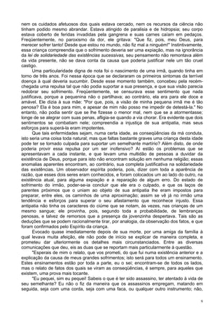 9
nem os cuidados afetuosos dos quais estava cercado, nem os recursos da ciência não
tinham podido mesmo abrandar. Estava atingido de paralisia e de hidropsia; seu corpo
estava coberto de feridas invadidas pela gangrena e suas carnes caíam em pedaços.
Freqüentemente, no paroxismo da dor, ele gritava: "Que fiz, pois, meu Deus, para
merecer sofrer tanto! Desde que estou no mundo, não fiz mal a ninguém!" Instintivamente,
essa criança compreendia que o sofrimento deveria ser uma expiação, mas na ignorância
da lei de solidariedade das existências sucessivas, seu pensamento não remontava além
da vida presente, não se dava conta da causa que poderia justificar nele um tão cruel
castigo.
Uma particularidade digna de nota foi o nascimento de uma irmã, quando tinha em
torno de três anos. Foi nessa época que se declararam os primeiros sintomas da terrível
doença à qual deveria sucumbir. Desde esse momento também, concebeu pela recém-
chegada uma repulsa tal que não podia suportar a sua presença, e que sua visão parecia
redobrar seu sofrimento. Freqüentemente, se censurava esse sentimento que nada
justificava, porque a pequenina não o partilhava; ao contrário, ela era para ele doce e
amável. Ele dizia à sua mãe: "Por que, pois, a visão de minha pequena irmã me é tão
penosa? Ela é boa para mim, e apesar de mim não posso me impedir de detestá-la." No
entanto, não podia sentir que se lhe fizesse o menor mal, nem que se a atormentasse;
longe de se alegrar com suas penas, afligia-se quando a via chorar. Era evidente que dois
sentimentos se combatiam nele; compreendia a injustiça de sua antipatia, mas seus
esforços para superá-la eram impotentes.
Que tais enfermidades sejam, numa certa idade, as conseqüências da má conduta,
isto seria uma coisa toda natural; mas que faltas bastante graves uma criança desta idade
pode ter se tornado culpada para suportar um semelhante martírio? Além disto, de onde
poderia provir essa repulsa por um ser inofensivo? Aí estão os problemas que se
apresentavam a cada instante, e que levam uma multidão de pessoas a duvidar da
existência de Deus, porque para isto não encontram solução em nenhuma religião; essas
anomalias aparentes encontram, ao contrário, sua completa justificativa na solidariedade
das existências. Um observador espírita poderia, pois, dizer com toda a aparência de
razão, que esses dois seres eram conhecidos, e foram colocados um ao lado do outro, na
existência atual, para alguma expiação e a reparação de algum erro. Do estado de
sofrimento do irmão, poder-se-ia concluir que ele era o culpado, e que os laços de
parentes próximos que o uniam ao objeto de sua antipatia lhe eram impostos para
preparar, entre eles, os caminhos de uma aproximação; assim se vê já no irmão uma
tendência e esforços para superar o seu afastamento que reconhece injusto. Essa
antipatia não tinha os caracteres do ciúme que se notam, às vezes, nas crianças de um
mesmo sangue; ele provinha, pois, segundo toda a probabilidade, de lembranças
penosas, e talvez de remorsos que a presença da jovenzinha despertava. Tais são as
deduções que se podem racionalmente tirar, por analogia, da observação dos fatos, e que
foram confirmados pelo Espírito da criança.
Evocado quase imediatamente depois de sua morte, por uma amiga da família à
qual levava muita afeição, ele não pode de início se explicar de maneira completa, e
prometeu dar ulteriormente os detalhes mais circunstanciados. Entre as diversas
comunicações que deu, eis as duas que se reportam mais particularmente à questão.
"Esperais de mim o relato, que vos prometi, do que fui numa existência anterior e a
explicação da causa de meus grandes sofrimentos; isto será para todos um ensinamento.
Estes ensinamentos estão por toda a parte, eu o sei; encontram-se de todos os lados,
mas o relato de fatos dos quais se viram as conseqüências, é sempre, para aqueles que
existem, uma prova mais tocante.
"Eu pequei, sim eu pequei! Sabeis o que é ter sido assassino, ter atentado à vida de
seu semelhante? Eu não o fiz da maneira que os assassinos empregam, matando em
seguida, seja com uma corda, seja com uma faca, ou qualquer outro instrumento; não,
 