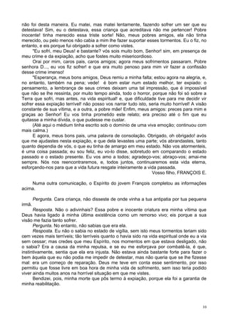 10
não foi desta maneira. Eu matei, mas matei lentamente, fazendo sofrer um ser que eu
detestava! Sim, eu o detestava, essa criança que acreditava não me pertencer! Pobre
inocente! tinha merecido essa triste sorte! Não, meus pobres amigos, ela não tinha
merecido, ou pelo menos não cabia a mim lhe fazer suportar esses tormentos. Eu o fiz, no
entanto, e eis porque fui obrigado a sofrer como vistes.
"Eu sofri, meu Deus! e bastante? vós sois muito bom, Senhor! sim, em presença de
meu crime e da expiação, acho que fostes muito misericordioso.
Orai por mim, caros pais, caros amigos; agora meus sofrimentos passaram. Pobre
senhora D..., eu vos fiz sofrer! e que era muito penoso para mim vir fazer a confissão
desse crime imenso!
"Esperança, meus bons amigos, Deus remiu a minha falta; estou agora na alegria, e,
no entanto, também na pena; vede! é bom estar num estado melhor, ter expiado: o
pensamento, a lembrança de seus crimes deixam uma tal impressão, que é impossível
que não se lhe ressinta, por muito tempo ainda, todo o horror, porque não foi só sobre a
Terra que sofri, mas antes, na vida espiritual! e, que dificuldade tive para me decidir vir
sofrer essa expiação terrível! não posso vos narrar tudo isto, seria muito horrível! A visão
constante de sua vítima, e a outra, a pobre mãe! Enfim, meus amigos: preces para mim e
graças ao Senhor! Eu vos tinha prometido este relato; era preciso até o fim que eu
quitasse a minha dívida, o que pudesse me custar.
(Até aqui o médium tinha escrito sob o domínio de uma viva emoção; continuou com
mais calma.)
E agora, meus bons pais, uma palavra de consolação. Obrigado, oh obrigado! avós
que me ajudastes nesta expiação, e que dela levastes uma parte; vós abrandastes, tanto
quanto dependia de vós, o que eu tinha de amargo em meu estado. Não vos atormenteis,
é uma coisa passada; eu sou feliz, eu vo-lo disse, sobretudo em comparando o estado
passado e o estado presente. Eu vos amo a todos; agradeço-vos; abraço-vos; amai-me
sempre. Nós nos reencontraremos, e, todos juntos, continuaremos esta vida eterna,
esforçando-nos para que a vida futura resgate inteiramente a vida passada.
Vosso filho, FRANÇOIS E.
Numa outra comunicação, o Espírito do jovem François completou as informações
acima.
Pergunta. Cara criança, não disseste de onde vinha a tua antipatia por tua pequena
irmã.
Resposta. Não o adivinhais? Essa pobre e inocente criatura era minha vítima que
Deus havia ligado à minha última existência como um remorso vivo; eis porque a sua
visão me fazia tanto sofrer.
Pergunta. No entanto, não sabias que era ela.
Resposta. Eu não o sabia no estado de vigília, sem isto meus tormentos teriam sido
cem vezes mais terríveis; tão terríveis quanto o havia sido na vida espiritual onde eu a via
sem cessar; mas credes que meu Espírito, nos momentos em que estava desligado, não
o sabia? Era a causa da minha repulsa, e se eu me esforçava por combatê-la, é que,
instintivamente, sentia que ela era injusta. Não estava ainda bastante forte para fazer o
bem àquela que eu não podia me impedir de detestar, mas não queria que se lhe fizesse
mal: era um começo de reparação. Deus me teve em conta esse sentimento, por isso
permitiu que fosse livre em boa hora de minha vida de sofrimento, sem isso teria podido
viver ainda muitos anos na horrível situação em que me vistes.
Bendizei, pois, minha morte que pôs termo à expiação, porque ela foi a garantia de
minha reabilitação.
 