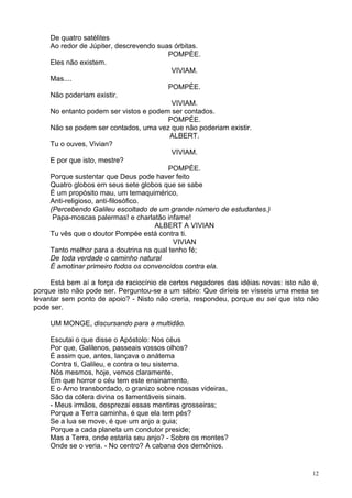 12
De quatro satélites
Ao redor de Júpiter, descrevendo suas órbitas.
POMPÉE.
Eles não existem.
VIVIAM.
Mas....
POMPÉE.
Não poderiam existir.
VIVIAM.
No entanto podem ser vistos e podem ser contados.
POMPÉE.
Não se podem ser contados, uma vez que não poderiam existir.
ALBERT.
Tu o ouves, Vivian?
VIVIAM.
E por que isto, mestre?
POMPÉE.
Porque sustentar que Deus pode haver feito
Quatro globos em seus sete globos que se sabe
É um propósito mau, um temaquimérico,
Anti-religioso, anti-filosófico.
(Percebendo Galileu escoltado de um grande número de estudantes.)
Papa-moscas palermas! e charlatão infame!
ALBERT A VIVIAN
Tu vês que o doutor Pompée está contra ti.
VIVIAN
Tanto melhor para a doutrina na qual tenho fé;
De toda verdade o caminho natural
É amotinar primeiro todos os convencidos contra ela.
Está bem aí a força de raciocínio de certos negadores das idéias novas: isto não é,
porque isto não pode ser. Perguntou-se a um sábio: Que diríeis se vísseis uma mesa se
levantar sem ponto de apoio? - Nisto não creria, respondeu, porque eu sei que isto não
pode ser.
UM MONGE, discursando para a multidão.
Escutai o que disse o Apóstolo: Nos céus
Por que, Galilenos, passeais vossos olhos?
É assim que, antes, lançava o anátema
Contra ti, Galileu, e contra o teu sistema.
Nós mesmos, hoje, vemos claramente,
Em que horror o céu tem este ensinamento,
E o Arno transbordado, o granizo sobre nossas videiras,
São da cólera divina os lamentáveis sinais.
- Meus irmãos, desprezai essas mentiras grosseiras;
Porque a Terra caminha, é que ela tem pés?
Se a lua se move, é que um anjo a guia;
Porque a cada planeta um condutor preside;
Mas a Terra, onde estaria seu anjo? - Sobre os montes?
Onde se o veria. - No centro? A cabana dos demônios.
 
