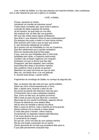 13
Livie, mulher de Galileu, é o tipo das pessoas com espírito limitado, mais cuidadosas
com a vida material do que com a glória e a verdade.
LIVIE, a Galileu.
Porque, aqueceis os miolos,
Vendendo um montão de máximas novas?
Todas essas novidades são, para cortar a palavra,
invenção do diabo suspeitas de heresia.
Já da maneira, da qual cada um vos olha,
Isto acabará mal, se dela não vos guardais.
Oh! que não imiteis esses dignos professores
Que dizem o que disseram todos os seus predecessores?
Eis pessoas nas quais a ordem e o bom senso reinam;
Elas ensinam sem ruído o que se quer que ensine,
E, sem fermentar debatendo em público
Se é preciso crer em Aristóteles ou crer em Copémico,
Eles têm sabiamente que a opinião verdadeira
Deve ser aquela pela qual se lhes paga,
E que, uma vez que Aristóteles abre o cofre forte,
Aristóteles tem razão, e Copémico está errado.
Também não se fazem negócios com ninguém;
Embolsam em paz os florins que lhes dão;
Prosperam; são bem alojados, bem nutridos;
Suas filhas têm dotes e encontram maridos;
Seu auditório é doce e jamais se ajuntam;
Reentram em casa nas horas em que se ceia;
Mas vós, vós fazeis raiva, e se vos aplaude,
E, durante esse tempo, o jantar resfria.
Fragmentos do monólogo de Galileu no começo do segundo ato:
Não, os tempos não são mais em que, rainha solitária,
Sobre seu trono imóvel assentava-se a Terra;
Não, o rápido carro, levando o astro do dia,
Da aurora ao poente não descreve mais seu giro;
O firmamento não é mais a abóbada cristalina,
Que, como um teto azul, de lustres se ilumina;
Não é mais só para nós que Deus fez o universo;
Mas longe de nos manter humilhados, sejamos altivos!
Porque se abdicamos uma realeza falsa,
Até ao reino da verdade a ciência nos eleva;
Mais o corpo se diminui, mais o Espírito se toma grande;
Nossa nobreza crê ou descrê a nossa classe.
É mais belo para o homem, ínfima criatura,
Compreender os segredos velados pela Natureza,
E de ousar abarcar em sua concepção
A universal lei da criação,
Do que ser, como nos dias de uma vaidosa mentira,
Rei de uma ilusão e possuidor de um sonho.
Centro ignorante de um todo que acreditava feito para si,
E que pelo pensamento conquista hoje.
 