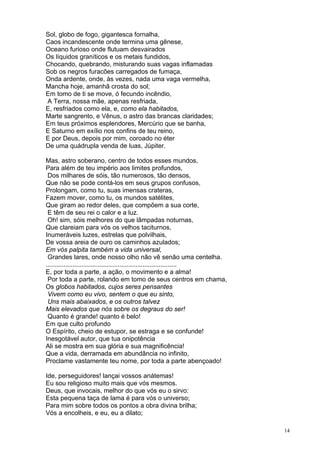 14
Sol, globo de fogo, gigantesca fornalha,
Caos incandescente onde termina uma gênese,
Oceano furioso onde flutuam desvairados
Os líquidos graníticos e os metais fundidos,
Chocando, quebrando, misturando suas vagas inflamadas
Sob os negros furacões carregados de fumaça,
Onda ardente, onde, às vezes, nada uma vaga vermelha,
Mancha hoje, amanhã crosta do sol;
Em tomo de ti se move, ó fecundo incêndio,
A Terra, nossa mãe, apenas resfriada,
E, resfriados como ela, e, como ela habitados,
Marte sangrento, e Vênus, o astro das brancas claridades;
Em teus próximos esplendores, Mercúrio que se banha,
E Saturno em exílio nos confins de teu reino,
E por Deus, depois por mim, coroado no éter
De uma quádrupla venda de luas, Júpiter.
Mas, astro soberano, centro de todos esses mundos,
Para além de teu império aos limites profundos,
Dos milhares de sóis, tão numerosos, tão densos,
Que não se pode contá-los em seus grupos confusos,
Prolongam, como tu, suas imensas crateras,
Fazem mover, como tu, os mundos satélites,
Que giram ao redor deles, que compõem a sua corte,
E têm de seu rei o calor e a luz.
Oh! sim, sóis melhores do que lâmpadas noturnas,
Que clareiam para vós os velhos taciturnos,
Inumeráveis luzes, estrelas que polvilhais,
De vossa areia de ouro os caminhos azulados;
Em vós palpita também a vida universal,
Grandes lares, onde nosso olho não vê senão uma centelha.
.........................................................................
E, por toda a parte, a ação, o movimento e a alma!
Por toda a parte, rolando em tomo de seus centros em chama,
Os globos habitados, cujos seres pensantes
Vivem como eu vivo, sentem o que eu sinto,
Uns mais abaixados, e os outros talvez
Mais elevados que nós sobre os degraus do ser!
Quanto é grande! quanto é belo!
Em que culto profundo
O Espírito, cheio de estupor, se estraga e se confunde!
Inesgotável autor, que tua onipotência
Ali se mostra em sua glória e sua magnificência!
Que a vida, derramada em abundância no infinito,
Proclame vastamente teu nome, por toda a parte abençoado!
Ide, perseguidores! lançai vossos anátemas!
Eu sou religioso muito mais que vós mesmos.
Deus, que invocais, melhor do que vós eu o sirvo:
Esta pequena taça de lama é para vós o universo;
Para mim sobre todos os pontos a obra divina brilha;
Vós a encolheis, e eu, eu a dilato;
 