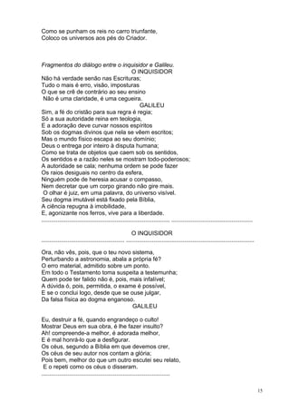 15
Como se punham os reis no carro triunfante,
Coloco os universos aos pés do Criador.
Fragmentos do diálogo entre o inquisidor e Galileu.
O INQUISIDOR
Não há verdade senão nas Escrituras;
Tudo o mais é erro, visão, imposturas
O que se crê de contrário ao seu ensino
Não é uma claridade, é uma cegueira.
GALILEU
Sim, a fé do cristão para sua regra é regia;
Só a sua autoridade reina em teologia,
E a adoração deve curvar nossos espíritos
Sob os dogmas divinos que nela se vêem escritos;
Mas o mundo físico escapa ao seu domínio;
Deus o entrega por inteiro à disputa humana;
Como se trata de objetos que caem sob os sentidos,
Os sentidos e a razão neles se mostram todo-poderosos;
A autoridade se cala; nenhuma ordem se pode fazer
Os raios desiguais no centro da esfera,
Ninguém pode de heresia acusar o compasso,
Nem decretar que um corpo girando não gire mais.
O olhar é juiz, em uma palavra, do universo visível.
Seu dogma imutável está fixado pela Bíblia,
A ciência repugna à imobilidade,
E, agonizante nos ferros, vive para a liberdade.
............................................................................... ..................................................
O INQUISIDOR
................................................... ...............................................................................
Ora, não vês, pois, que o teu novo sistema,
Perturbando a astronomia, abala a própria fé?
O erro material, admitido sobre um ponto.
Em todo o Testamento toma suspeita a testemunha;
Quem pode ter falido não é, pois, mais infalível;
A dúvida ó, pois, permitida, o exame é possível,
E se o conclui logo, desde que se ouse julgar,
Da falsa física ao dogma enganoso.
GALILEU
Eu, destruir a fé, quando engrandeço o culto!
Mostrar Deus em sua obra, é lhe fazer insulto?
Ah! compreende-a melhor, é adorada melhor,
E é mal honrá-lo que a desfigurar.
Os céus, segundo a Bíblia em que devemos crer,
Os céus de seu autor nos contam a glória;
Pois bem, melhor do que um outro escutei seu relato,
E o repeti como os céus o disseram.
...............................................................................
 