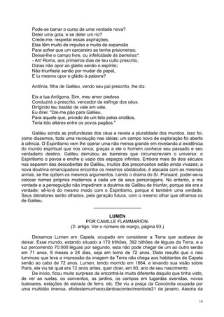 16
Pode-se barrar o curso de uma verdade nova?
Deter uma gota, e se deter um rio?
Crede-me, respeitai essas aspirações,
Elas têm muito de impulso e muito de expansão
Para sofrer que um carcereiro as tenha prisioneiras;
Deixai-lhe o campo livre, ou infelicidade às barreiras*.
- Ah! Roma, aos primeiros dias de teu culto prescrito,
Dizias não opor ao gládio senão o espírito;
Não triunfaste senão por mudar de papel,
E tu mesmo opor o gládio à palavra?
Antônia, filha de Galileu, vendo seu pai prescrito, lhe diz:
Eis a tua Antígona. Sim, meu amor piedoso
Conduzirá o prescrito, vencedor da esfinge dos céus.
Dirigindo teu bastão de vale em vale,
Eu direi: "Dai-me pão para Galileu,
Para aquele que, privado de um teto pelos cristãos,
Teria tido altares entre os povos pagãos."
Galileu sonda as profundezas dos céus e revela a pluralidade dos mundos. Isso foi,
como dissemos, toda uma revolução nas idéias; um campo novo de exploração foi aberto
à ciência. O Espiritismo vem lhe operar uma não menos grande em revelando a existência
do mundo espiritual que nos cerca; graças a ele o homem conhece seu passado e seu
verdadeiro destino. Galileu derrubou as barreiras que circunscreviam o universo: o
Espiritismo o povoa e enche o vazio dos espaços infinitos. Embora mais de dois séculos
nos separem das descobertas de Galileu, muitos dos preconceitos estão ainda vivazes; a
nova doutrina emancipadora encontra os mesmos obstáculos; é atacada com as mesmas
armas, se lhe opõem os mesmos argumentos. Lendo o drama do Sr. Ponsard, poder-se-ia
colocar nomes próprios modernos a cada um de seus personagens. No entanto, a má
vontade e a perseguição não impediram a doutrina de Galileu de triunfar, porque ela era a
verdade; sê-lo-á do mesmo modo com o Espiritismo, porque é também uma verdade.
Seus detratores serão olhados, pela geração futura, com o mesmo olhar que olhamos os
de Galileu.
___________________
LUMEN
POR CAMILLE FLAMMARION.
(2- artigo. Ver o número de março, página 93.)
Deixamos Lumen em Capela, ocupado em considerar a Terra que acabava de
deixar. Esse mundo, estando situado a 170 trilhões, 392 bilhões de léguas da Terra, e a
luz percorrendo 70.000 léguas por segundo, esta não pode chegar de um ao outro senão
em 71 anos, 8 meses e 24 dias, seja em torno de 72 anos. Disto resulta que o raio
luminoso que leva a impressão da imagem da Terra não chega aos habitantes de Capela
senão ao cabo de 72 anos. Lumen, tendo morrido em 1864, e levando sua visão sobre
Paris, ele viu tal qual era 72 anos antes, quer dizer, em 93, ano de seu nascimento.
De início, ficou muito surpreso de encontrá-la muito diferente daquilo que tinha visto,
de ver as ruelas, os conventos, os jardins, os campos em lugardas avenidas, novos
bulevares, estações de estrada de ferro, etc. Ele viu a praça da Concórdia ocupada por
uma multidão imensa, efoitestemunhaoculardoacontecimentode21 de janeiro. Ateoria da
 