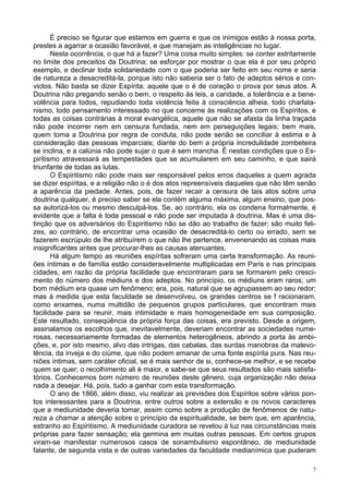 7
É preciso se figurar que estamos em guerra e que os inimigos estão à nossa porta,
prestes a agarrar a ocasião favorável, e que manejam as inteligências no lugar.
Nesta ocorrência, o que há a fazer? Uma coisa muito simples: se conter estritamente
no limite dos preceitos da Doutrina; se esforçar por mostrar o que ela é por seu próprio
exemplo, e declinar toda solidariedade com o que poderia ser feito em seu nome e seria
de natureza a desacreditá-la, porque isto não saberia ser o fato de adeptos sérios e con-
victos. Não basta se dizer Espírita; aquele que o é de coração o prova por seus atos. A
Doutrina não pregando senão o bem, o respeito às leis, a caridade, a tolerância e a bene-
volência para todos, repudiando toda violência feita à consciência alheia, todo charlata-
nismo, todo pensamento interessado no que concerne às realizações com os Espíritos, e
todas as coisas contrárias à moral evangélica, aquele que não se afasta da linha traçada
não pode incorrer nem em censura fundada, nem em perseguições legais; bem mais,
quem toma a Doutrina por regra de conduta, não pode senão se conciliar à estima e à
consideração das pessoas imparciais; diante do bem a própria incredulidade zombeteira
se inclina, e a calúnia não pode sujar o que é sem mancha. É nestas condições que o Es-
piritismo atravessará as tempestades que se acumularem em seu caminho, e que sairá
triunfante de todas as lutas.
O Espiritismo não pode mais ser responsável pelos erros daqueles a quem agrada
se dizer espíritas, e a religião não o é dos atos repreensíveis daqueles que não têm senão
a aparência da piedade. Antes, pois, de fazer recair a censura de tais atos sobre uma
doutrina qualquer, é preciso saber se ela contém alguma máxima, algum ensino, que pos-
sa autorizá-los ou mesmo desculpá-los. Se, ao contrário, ela os condena formalmente, é
evidente que a falta é toda pessoal e não pode ser imputada à doutrina. Mas é uma dis-
tinção que os adversários do Espiritismo não se dão ao trabalho de fazer; são muito feli-
zes, ao contrário, de encontrar uma ocasião de desacreditá-lo certo ou errado, sem se
fazerem escrúpulo de lhe atribuírem o que não lhe pertence, envenenando as coisas mais
insignificantes antes que procurar-lhes as causas atenuantes.
Há algum tempo as reuniões espíritas sofreram uma certa transformação. As reuni-
ões íntimas e de família estão consideravelmente multiplicadas em Paris e nas principais
cidades, em razão da própria facilidade que encontraram para se formarem pelo cresci-
mento do número dos médiuns e dos adeptos. No princípio, os médiuns eram raros; um
bom médium era quase um fenômeno; era, pois, natural que se agrupassem ao seu redor;
mas à medida que esta faculdade se desenvolveu, os grandes centros se f racionaram,
como enxames, numa multidão de pequenos grupos particulares, que encontram mais
facilidade para se reunir, mais intimidade e mais homogeneidade em sua composição.
Este resultado, conseqüência da própria força das coisas, era previsto. Desde a origem,
assinalamos os escolhos que, inevitavelmente, deveriam encontrar as sociedades nume-
rosas, necessariamente formadas de elementos heterogêneos, abrindo a porta às ambi-
ções, e, por isto mesmo, alvo das intrigas, das cabalas, das surdas manobras da malevo-
lência, da inveja e do ciúme, que não podem emanar de uma fonte espírita pura. Nas reu-
niões íntimas, sem caráter oficial, se é mais senhor de si, conhece-se melhor, e se recebe
quem se quer; o recolhimento ali é maior, e sabe-se que seus resultados são mais satisfa-
tórios. Conhecemos bom número de reuniões deste gênero, cuja organização não deixa
nada a desejar. Há, pois, tudo a ganhar com esta transformação.
O ano de 1866, além disso, viu realizar as previsões dos Espíritos sobre vários pon-
tos interessantes para a Doutrina, entre outros sobre a extensão e os novos caracteres
que a mediunidade deveria tomar, assim como sobre a produção de fenômenos de natu-
reza a chamar a atenção sobre o princípio da espiritualidade, se bem que, em aparência,
estranho ao Espiritismo. A mediunidade curadora se revelou à luz nas circunstâncias mais
próprias para fazer sensação; ela germina em muitas outras pessoas. Em certos grupos
viram-se manifestar numerosos casos de sonambulismo espontâneo, de mediunidade
falante, de segunda vista e de outras variedades da faculdade medianímica que puderam
 