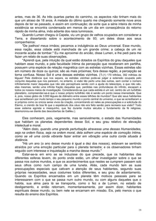 19
antes, mas de 36. As três quartas partes do caminho, os aspectos não tinham mais do
que um atraso de 18 anos. A metade do último quarto me chegando somente nove anos
depois de ter se passado, e assim em continuação; de sorte que a série inteira de minha
existência se encontra condensada em menos de um dia em conseqüência do retorno
rápido de minha alma, indo adiante dos raios luminosos.
Quando Lumen chegou à Capela, viu um grupo de velhos ocupados em considerar a
Terra, e dissertando sobre o acontecimento de 93; um deles disse aos seus
companheiros:
"De joelhos! meus irmãos; pecamos a indulgência ao Deus universal. Esse mundo,
essa nação, essa cidade está manchada de um grande crime; a cabeça de um rei
inocente acaba de tombar." Eu me aproximei do ancião, disse Lumen, e lhe pedi para me
fazer um relato de suas observações.
"Aprendi que, pela intuição da qual estão dotados os Espíritos do grau daqueles que
habitam esse mundo, e pela faculdade íntima da percepção que receberam em partilha,
possuem uma espécie de relação magnética com as estrelas vizinhas. Essas estrelas são
em número de doze ou quinze; são as mais próximas; fora dessa região, a percepção se
torna confusa. Nosso Sol é uma dessas estrelas vizinhas. (1-(1) 170 trilhões, 392 milhões de
léguas! Pela distância que nos separa, as estrelas vizinhas pode-se julgar a extensão ocupada pelo
conjunto daquelas que nos parecem, no entanto, à visão tão perto uma das outras, sem contar o número
infinitamente maior daquelas que não são perceptíveis senão com a ajuda do telescópio, e que não são,
elas mesmas, senão uma infinita fração daquelas que, perdidas nas profundezas do infinito, escapam a
todos os nossos meios de investigação. Considerando-se que cada estrela é um sol, centro de um turbilhão
planetário, compreender-se-á que o nosso próprio turbilhão não é senão um ponto nessa imensidade. Que
é, pois, nosso globo de 3.000 léguas de diâmetro entre esses bilhões de mundos? Que são seus habitantes
que acreditaram por muito tempo o seu pequeno mundo o ponto central do universo, e que se acreditaram a
si próprios como os únicos seres vivos da criação, concentrando só neles as preocupações e a solicitude do
Eterno, e crendo de boa fé que o espetáculo dos céus não era feito senão para recreara sua visão? Todo
esse sistema egoísta e mesquinho, que fez durante muitos séculos o fundamento da fé religiosa,
desmoronou-se diante das descobertas de Galileu.).
Eles conhecem, pois, vagamente, mas sensivelmente, o estado das Humanidades
que habitam os planetas dependentes desse Sol, e seu grau relativo de elevação
intelectual e moral.
"Além disto, quando uma grande perturbação atravessa uma dessas Humanidades,
seja na ordem física, seja na ordem moral, dela sofrem uma espécie de comoção íntima,
como se vê uma corda vibrante fazer entrar em vibração uma outra corda situada à
distância.
"Há um ano (o ano desse mundo é igual a dez dos nossos), estavam se sentindo
atraídos por uma emoção particular para o planeta terrestre; e os observadores tinham
seguido com interesse e inquietação a marcha desse mundo."
Estar-se-ia em erro se se induzisse do que precede, que os habitantes das
diferentes esferas levem, do ponto onde estão, um olhar investigador sobre o que se
passa nos outros mundos, e que os acontecimentos que nestes se cumprem passem sob
seus olhos como num campo de uma luneta. Aliás, cada mundo tem as suas
preocupações especiais que cativam a atenção de seus habitantes, segundo suas
próprias necessidades, seus costumes todos diferentes, e seu grau de adiantamento.
Quando os Espíritos encarnados em um planeta têm motivos pessoais para se
interessarem com o que se passa num outro mundo, ou com alguns daqueles que o
habita, sua alma para lá se transporta, como o fez a de Lumen, no estado de
desligamento, e então retornam, momentaneamente, por assim dizer, habitantes
espirituais desse mundo, ou bem nele se encarnam em missão. Eis, pelo menos o que
resulta do ensino dos Espíritos.
 