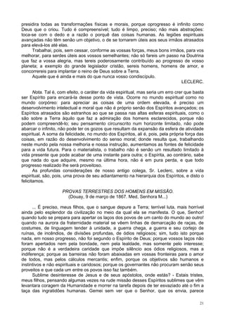 21
presidira todas as transformações físicas e morais, porque oprogresso é infinito como
Deus que o criou. Tudo é compreensível; tudo é limpo, preciso; não mais abstrações:
toca-se com o dedo e a razão o porquê das coisas humanas. As legiões espirituais
avançadas não têm senão um objetivo, o de se tornarem úteis aos seus irmãos atrasados
para elevá-los até elas.
Trabalhai, pois, sem cessar, conforme as vossas forças, meus bons irmãos, para vos
melhorar, para serdes úteis aos vossos semelhantes; não só fareis um passo na Doutrina
que faz a vossa alegria, mas tereis poderosamente contribuído ao progresso de vosso
planeta; a exemplo do grande legislador cristão, sereis homens, homens de amor, e
concorrereis para implantar o reino de Deus sobre a Terra.
Aquele que é ainda e mais do que nunca vosso condiscípulo.
LECLERC.
Nota. Tal é, com efeito, o caráter da vida espiritual, mas seria um erro crer que basta
ser Espírito para encará-la desse ponto de vista. Ocorre no mundo espiritual como no
mundo corpóreo: para apreciar as coisas de uma ordem elevada, é preciso um
desenvolvimento intelectual e moral que não é próprio senão dos Espíritos avançados; os
Espíritos atrasados são estranhos ao que se passa nas altas esferas espirituais, como o
são sobre a Terra àquilo que faz a admiração dos homens esclarecidos, porque não
podem compreendê-lo; seu pensamento circunscrito num horizonte limitado, não pode
abarcar o infinito, não pode ter os gozos que resultam da expansão da esfera de atividade
espiritual. A soma da felicidade, no mundo dos Espíritos, ali é, pois, pela própria força das
coisas, em razão do desenvolvimento do senso moral; donde resulta que, trabalhando
neste mundo pela nossa melhoria e nossa instrução, aumentamos as fontes de felicidade
para a vida futura. Para o materialista, o trabalho não é senão um resultado limitado à
vida presente que pode acabar de uma instante para outra; o Espírita, ao contrário, sabe
que nada do que adquire, mesmo na última hora, não é em pura perda, e que todo
progresso realizado lhe será proveitoso.
As profundas considerações de nosso antigo colega, Sr. Leclerc, sobre a vida
espiritual, são, pois, uma prova de seu adiantamento na hierarquia dos Espíritos, e disto o
felicitamos.
PROVAS TERRESTRES DOS HOMENS EM MISSÃO.
(Douay, 9 de março de 1867. Med, Senhora M...)
... É preciso, meus filhos, que o sangue depure a Terra; terrível luta, mais horrível
ainda pelo esplendor da civilização no meio da qual ela se manifesta. O que, Senhor!
quando tudo se prepara para apertar os laços dos povos de um canto do mundo ao outro!
quando na aurora da fraternidade material se vêem linhas de demarcação de raças, de
costumes, de linguagem tender à unidade, a guerra chega, a guerra e seu cortejo de
ruínas, de incêndios, de divisões profundas, de ódios religiosos; sim, tudo isto porque
nada, em nosso progresso, não foi segundo o Espírito de Deus; porque vossos laços não
foram apertados nem pela bondade, nem pela lealdade, mas somente pelo interesse;
porque não é a verdadeira caridade que impõe silêncio aos ódios religiosos, mas a
indiferença; porque as barreiras não foram abaixadas em vossas fronteiras para o amor
de todos, mas pelos cálculos mercantis; enfim, porque os objetivos são humanos e
instintivos e não espirituais e caridosos; porque os governantes não procuram senão seus
proveitos e que cada um entre os povos isso faz também.
Sublime desinteresse de Jesus e de seus apóstolos, onde estás? - Estais tristes,
meus filhos, pensando algumas vezes na rude missão desses Espíritos sublimes que vêm
levantara coragem da Humanidade e morrer na tarefa depois de ter esvaziado até o fim a
taça das ingratidões humanas. Gemei sem ver que o Senhor, que os envia, parece
 