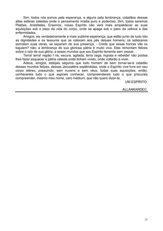 23
Sim, todos nós somos pela esperança, e alguns pela lembrança, cidadãos dessas
altas esferas celestes onde o pensamento irradia puro e poderoso. Sim, todos seremos
Platões, Aristóteles, Erasmos; nosso Espírito não verá mais empalidecer as suas
aquisições sob o peso da vida do corpo, onde se apaga sob o peso da velhice e das
enfermidades.
Amigos, eis verdadeiramente a mais sublime esperança; que estão junto de tudo isto
as dignidades e os tesouros que se colocam aos pés desses homens; os soberanos
esmolam suas obras, se separam de sua presença. - Crede que essas honras vãs os
bajulam? não; a lembrança de sua gloriosa pátria é muito viva. Eles remontam felizes
sobre o raio de sua glória, a esses mundos que seu Espírito lamenta sem cessar.
Terra! terra! região f ria, escura, agitada; terra cega, ingrata e rebelde! não podias
lhes fazer esquecer a pátria celeste onde tinham vivido, onde voltarão a viver.
Adeus, amigos, estejais seguros que todo homem de bem tornar-se-á cidadão
desses mundos felizes, dessas Jerusaléns esplêndidas, onde o Espírito vive livre em seu
corpo etéreo, possuindo, sem nuvens e sem véus, todas suas aquisições; então,
conhecereis tudo o que aspirais conhecer, compreendereis tudo o que procurais
compreender, mesmo meu nome, caro médium, que não quero dizer-te.
UM ESPÍRITO.
ALLANKARDEC.
 