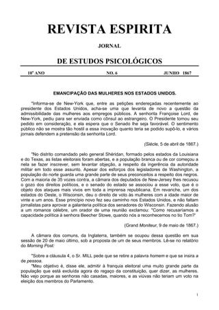1
REVISTA ESPIRITA
JORNAL
DE ESTUDOS PSICOLÓGICOS
10o
ANO NO. 6 JUNHO 1867
EMANCIPAÇÃO DAS MULHERES NOS ESTADOS UNIDOS.
"Informa-se de New-York que, entre as petições endereçadas recentemente ao
presidente dos Estados Unidos, acha-se uma que levanta de novo a questão da
admissibilidade das mulheres aos empregos públicos. A senhorita Françoise Lord, de
New-York, pediu para ser enviada como cônsul ao estrangeiro. O Presidente tomou seu
pedido em consideração, e ela espera que o Senado lhe seja favorável. O sentimento
público não se mostra tão hostil a essa inovação quanto teria se podido supô-lo, e vários
jornais defendem a pretensão da senhorita Lord.
(Siècle, 5 de abril de 1867.)
"No distrito comandado pelo general Shéridan, formado pelos estados da Louisiana
e do Texas, as listas eleitorais foram abertas, e a população branca ou de cor começou a
nela se fazer inscrever, sem levantar objeção, a respeito da ingerência da autoridade
militar em todo esse assunto. Apesar dos esforços dos legisladores de Washington, a
população do norte guarda uma grande parte de seus preconceitos a respeito dos negros.
Com a maioria de 35 vozes contra, a câmara dos deputados de New-Jersey lhes recusou
o gozo dos direitos políticos, e o senado do estado se associou a esse voto, que é o
objeto dos ataques mais vivos em toda a imprensa republicana. Em revanche, um dos
estados do Oeste, o Wisconsin, deu o direito de voto às mulheres com a idade maior de
vinte e um anos. Esse princípio novo fez seu caminho nos Estados Unidos, e não faltam
jornalistas para aprovar a galanteria política dos senadores do Wisconsin. Fazendo alusão
a um romance célebre, um orador de uma reunião exclamou: "Como recusaríamos a
capacidade política à senhora Beecher Stowe, quando nós a reconhecemos no tio Tom?'
(Grand Moniteur, 9 de maio de 1867.)
A câmara dos comuns, da Inglaterra, também se ocupou dessa questão em sua
sessão de 20 de maio último, sob a proposta de um de seus membros. Lê-se no relatório
do Morning Post:
"Sobre a cláusula 4, o Sr. MILL pede que se retire a palavra homem e que se insira a
de pessoa.
"Meu objetivo é, disse ele, admitir à franquia eleitoral uma muito grande parte da
população que está excluída agora do regaço da constituição, quer dizer, as mulheres.
Não vejo porque as senhoras não casadas, maiores, e as viúvas não teriam um voto na
eleição dos membros do Parlamento.
 