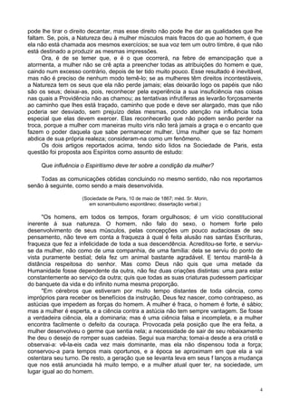 4
pode lhe tirar o direito decantar, mas esse direito não pode lhe dar as qualidades que lhe
faltam. Se, pois, a Natureza deu à mulher músculos mais fracos do que ao homem, é que
ela não está chamada aos mesmos exercícios; se sua voz tem um outro timbre, é que não
está destinado a produzir as mesmas impressões.
Ora, é de se temer que, e é o que ocorrerá, na febre de emancipação que a
atormenta, a mulher não se crê apta a preencher todas as atribuições do homem e que,
caindo num excesso contrário, depois de ter tido muito pouco. Esse resultado é inevitável,
mas não é preciso de nenhum modo temê-lo; se as mulheres têm direitos incontestáveis,
a Natureza tem os seus que ela não perde jamais; elas deixarão logo os papéis que não
são os seus; deixai-as, pois, reconhecer pela experiência a sua insuficiência nas coisas
nas quais a Providência não as chamou; as tentativas infrutíferas as levarão forçosamente
ao caminho que lhes está traçado, caminho que pode e deve ser alargado, mas que não
poderia ser desviado, sem prejuízo delas mesmas, pondo atenção na influência toda
especial que elas devem exercer. Elas reconhecerão que não podem senão perder na
troca, porque a mulher com maneiras muito viris não terá jamais a graça e o encanto que
fazem o poder daquela que sabe permanecer mulher. Uma mulher que se faz homem
abdica de sua própria realeza; consideram-na como um fenômeno.
Os dois artigos reportados acima, tendo sido lidos na Sociedade de Paris, esta
questão foi proposta aos Espíritos como assunto de estudo:
Que influência o Espiritismo deve ter sobre a condição da mulher?
Todas as comunicações obtidas concluindo no mesmo sentido, não nos reportamos
senão à seguinte, como sendo a mais desenvolvida.
(Sociedade de Paris, 10 de maio de 1867; méd. Sr. Morin,
em sonambulismo espontâneo; dissertação verbal.)
"Os homens, em todos os tempos, foram orgulhosos; é um vício constitucional
inerente à sua natureza. O homem, não falo do sexo, o homem forte pelo
desenvolvimento de seus músculos, pelas concepções um pouco audaciosas de seu
pensamento, não teve em conta a fraqueza à qual é feita alusão nas santas Escrituras,
fraqueza que fez a infelicidade de toda a sua descendência. Acreditou-se forte, e serviu-
se da mulher, não como de uma companhia, de uma família: dela se serviu do ponto de
vista puramente bestial; dela fez um animal bastante agradável. E tentou mantê-la à
distância respeitosa do senhor. Mas como Deus não quis que uma metade da
Humanidade fosse dependente da outra, não fez duas criações distintas: uma para estar
constantemente ao serviço da outra; quis que todas as suas criaturas pudessem participar
do banquete da vida e do infinito numa mesma proporção.
"Em cérebros que estiveram por muito tempo distantes de toda ciência, como
impróprios para receber os benefícios da instrução, Deus fez nascer, como contrapeso, as
astúcias que impedem as forças do homem. A mulher é fraca, o homem é forte, é sábio;
mas a mulher é esperta, e a ciência contra a astúcia não tem sempre vantagem. Se fosse
a verdadeira ciência, ela a dominaria; mas é uma ciência falsa e incompleta, e a mulher
encontra facilmente o defeito da couraça. Provocada pela posição que lhe era feita, a
mulher desenvolveu o germe que sentia nela; a necessidade de sair de seu rebaixamento
lhe deu o desejo de romper suas cadeias. Segui sua marcha; tomai-a desde a era cristã e
observai-a: vê-la-eis cada vez mais dominante, mas ela não dispensou toda a força;
conservou-a para tempos mais oportunos, e a época se aproximam em que ela a vai
ostentara seu turno. De resto, a geração que se levanta leva em seus f lanços a mudança
que nos está anunciada há muito tempo, e a mulher atual quer ter, na sociedade, um
lugar igual ao do homem.
 