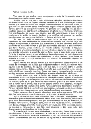 6
"Caro e venerado mestre,
'Vou tratar de vos explicar como compreendo a ação da homeopatia sobre o
desenvolvimento das faculdades morais.
"Admitis, como eu, que todo homem, com saúde, possui os rudimentos de todas as
faculdades e de todos os órgãos cerebrais necessários à sua manifestação. Admitis
também que certas faculdades vão sempre se desenvolvendo, ao passo que outras, as
que não são, sem dúvida, senão rudimentares, depois de terem apenas dado alguns
clarões, parecem se extinguir inteiramente. No primeiro caso, segundo vós, os órgãos
cerebrais estando de acordo com as faculdades em pleno desenvolvimento, teriam sua
livre manifestação, ao passo que aqueles que são rudimentares, e que, o mais
freqüentemente, estão de acordo também com aptidões rudimentares, se atrofiam
completamente com o progresso da idade, por falta de atividade vital.
"Se, pois, por meio de medicamentos apropriados, eu atuo sobre os órgãos
imperfeitos, se neles desenvolvo um acréscimo de atividade vital, se lhes peço uma
nutrição mais poderosa, é bem claro que, aumentando o volume, permitirão à faculdade
rudimentar se manifestar melhor, e que, pela transmissão das idéias e dos sentimentos
que terão haurido, pelos sentidos, no mundo exterior, imprimirão à faculdade
correspondente uma influência salutar e a desenvolverão, a seu turno, porque tudo se liga
e se prende no homem; a alma influi sobre o físico, como o corpo influi sobre a alma.
Portanto, já, por isto mesmo, primeira influência dos medicamentos por meio do aumento
dos órgãos sobre as faculdades correspondentes da alma; portanto, possibilidade de
aumentar o homem por forças tiradas do mundo material, de aumentá-lo, digo eu, em
virtudes e aptidões.
"Agora, não me está de todo provado que nossas pequenas doses chegadas a um
estado de sublimação e de sutileza que ultrapassam todos os limites, não tenham nelas
alguma coisa de espiritual, de alguma sorte, que age, a seu turno, sobre o Espírito.
Nossos medicamentos, dados no estado de divisão que a arte lhes faz sofrer, não são
mais substâncias materiais, mas bem forças que devem, necessariamente, na minha
opinião, ao menos, agir sobre as faculdades da alma que, elas também, são forcas.
"E depois, como creio que o Espírito do homem, antes de se encarnar na
humanidade, sobe todos os graus da escala e passa pelo mineral, a planta e o animal e
na maioria dos tipos de cada espécie onde preludia seu completo desenvolvimento como
ser humano, quem me diz que, dando-lhe medicamente o que não é mais nem o mineral,
nem a planta, nem o animal, mas o que se poderia chamar a sua essência, de alguma
sorte seu espírito, não se atua sobre a alma humana composta dos mesmos elementos?
Porque, é preciso dize-lo, o espírito é bem alguma coisa, e uma vez que se desenvolveu e
se desenvolve sem cessar, precisou tomar esses elementos de alguma parte.
'Tudo o que posso dizer é que nós não agimos sobre a alma, com nossa 200a
e 600a
diluições, materialmente, mas virtualmente e, de alguma sorte, espiritualmente.
"Agora, os fatos aí estão, fatos numerosos, bem observados, e que poderão bem
demonstrar que não estou completamente errado. Para citara mim mesmo, embora não
goste muito das questões pessoais, direi que, experimentando em mim, há trinta anos, os
remédios homeopáticos, de alguma sorte, criei em mim novas faculdades, rudimentares
sem dúvida, masque, em minha mais luxuriante juventude, não tinha conhecido, quando
eu ignorava a homeopatia, e que hoje, com cinqüenta e dois anos, acho bem
desenvolvidas: o sentimento da cor e das formas.
"Acrescentaria ainda que, sob a influência de nossos meios, vi caracteres mudarem
completamente; à leviandade sucederam a reflexão e a solidez do julgamento; à
lubricidade, a continência; à maldade a benevolência; ao ódio, a bondade e o perdão das
injúrias. Evidentemente, este não é o assunto de alguns dias; é preciso bem alguns anos
 
