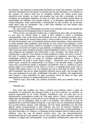 7
de cuidados, mas chega-se a esses belos resultados por meios tão cômodos, que não há
nenhuma dificuldade em nele decidir os clientes que vos são devotados, e um médico os
tem sempre. Eu mesmo notei que os resultados obtidos por nossos meios eram
adquiridos para sempre, ao passo que aqueles que nos dão a educação, os bons
conselhos, as exortações seguidas, os livros de moral, não se obtêm quase diante da
possibilidade de satisfazer uma paixão ardente, e as tentações relacionadas com as
nossas fraquezas, antes adormecidas e entorpecidas do que curadas. Se os triunfes,
neste último caso se manifestam, não é sem lutas violentas que não bastam para
prolongá-los por muito tempo.
Eis, caro mestre, as observações que tinha a vos submeter sobre essa questão tão
grave da influência da homeopatia sobre o moral humano.
"Para concluir: que seja pelo cérebro que o medicamento atue sobre as faculdades,
ou que atue ao mesmo tempo e sobre a fibra cerebral e sobre a faculdade
correspondente, não o está menos demonstrado por mim, por centenas de fatos, que a
ação sutil e profunda de nossas doses sobre o moral humano é muito real. Além disso,
me está demonstrado, que a homeopatia deprime certas faculdades, certos sentimentos
ou certas paixões muito exaltadas, para levantar de novo outras muito abatidas, e como
paralisadas, e, por isto mesmo, conduz ao equilíbrio e à harmonia, de onde: melhoria real
e progresso do homem em todas as suas aptidões, e facilidade para vencer a si mesmo.
"Não creiais que esse resultado aniquile a responsabilidade humana, e que se chegue a
esse progresso tão desejado sem sofrimentos e sem combates; não basta tomar um
medicamento e dizer-se: "Vou triunfar de minha tendência à cólera, ao ciúme, à luxúria."
Oh! não! O remédio apropriado, uma vez introduzido no organismo, nele leva a uma
modificação profunda que ao preço de violentos sofrimentos morais e físicos, e,
freqüentemente, de longa e muito longa duração. - sofrimentos que é preciso repetir
várias vezes, variando os medicamentos e as doses, e isto durante meses, e algumas
vezes anos, querendo-se chegar a resultados concludentes. Está aí o salário ao qual é
preciso pagar a sua melhoria moral; está aí a prova e a expiação pelas quais tudo se
resgata neste baixo mundo, e eu vos confesso que não é coisa fácil se corrigir, mesmo
pela homeopatia. Não sei se, pelas angústias interiores que se sofre, não se paga mais
caro esse progresso do que pela modificação mais lenta, é verdade, mas seguramente
mais branda e mais suportável da ação puramente moral de todos os dias, pela
observação de si mesmo e o desejo ardente de se vencer.
"Termino aqui; mais tarde, vos contarei numerosos fatos que poderão muito vos
convencer.
"Recebei, etc."
Esta carta não modifica em nada a opinião que emitimos sobre a ação da
homeopatia no tratamento das doenças morais, e que vêm confirmar, ao contrário, os
próprios argumentos do Sr. doutor Grégory. Persistimos, pois, em dizer que: se os
medicamentos homeopáticos podem ter uma ação sobre o moral, é agindo sobre os
órgãos das manifestações, o que pode ter a sua utilidade em certos casos, mas não sobre
o Espírito; que as qualidades, boas ou más, e as aptidões são inerentes ao grau de
adiantamento ou de inferioridade do Espírito, e que não é com um medicamento qualquer
que se pode fazê-lo avançar mais depressa, nem lhe darás qualidades que não pode
adquirir senão sucessivamente e pelo trabalho; que uma tal doutrina, fazendo as
disposições morais dependerem do organismo, tira ao homem toda a responsabilidade, o
que quer disso diga o Sr. Grégory, e o dispensa de todo trabalho sobre si mesmo para se
melhorar, uma vez que se poderia torná-lo bom, com seu desconhecimento,
administrando-lhe tal ou tal remédio; que se, com a ajuda dos meios materiais, podem-se
modificar os órgãos das manifestações, o que admitimos perfeitamente, esse meio não
 
