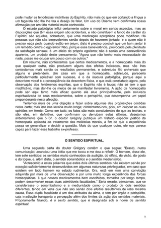 8
pode mudar as tendências instintivas do Espírito, não mais do que em cortando a língua a
um tagarela não lhe lhe tira o desejo de falar. Um uso do Oriente vem confirmara nossa
afirmação por um fato material muito conhecido.
O estado patológico influi certamente sobre o moral em certos aspectos, mas as
disposições que têm essa origem são acidentais, e não constituem o fundo do caráter do
Espírito; são aquelas, sobretudo, que uma medicação apropriada pode modificar. Há
pessoas que não são benevolentes senão depois de haverem jantado, e a quem não é
preciso nada pedir quando estão em jejum; disto é preciso concluir que um bom jantar é
um remédio contra o egoísmo? Não, porque essa benevolência, provocada pela plenitude
da satisfação sensual, é um efeito do próprio egoísmo; não é senão uma benevolência
aparente, um produto deste pensamento: "Agora que não tenho mais necessidade de
nada, posso me ocupar um pouco com os outros."
Em resumo, não contestamos que certos medicamentos, e a homeopatia mais do
que qualquer outra, não produzem alguns dos efeitos indicados, mas não lhes
contestamos mais senão os resultados permanentes, e sobretudo tão universais que
alguns o pretendem. Um caso em que a homeopatia, sobretudo, pareceria
particularmente aplicável com sucesso, é o da loucura patológica, porque aqui a
desordem moral é a conseqüência da desordem física, e que está constatado agora, pela
observação dos fenômenos espíritas, que o Espírito não é louco; não se tem o que
modificá-lo, mas dar-lhe os meios de se manifestar livremente. A ação da homeopatia
pode ser aqui tanto mais eficaz quanto ela atue principalmente, pela natureza
espiritualizada de seus medicamentos, sobre o perispírito, que desempenha um papel
preponderante nesta afecção.
Teríamos mais de uma objeção a fazer sobre algumas das proposições contidas
nesta carta; mas isto nos levaria muito longe; contentamo-nos, pois, em colocar as duas
opiniões em frente. Como em tudo, os fatos são mais concludentes do que as teorias, e
são eles, em definitivo, que confirmam ou derrubam estas últimas, desejamos
ardentemente que o Sr. o doutor Grégory publique um tratado especial prático da
homeopatia aplicada ao tratamento das moléstias morais, a fim de que a experiência
possa se generalizar e decidir a questão. Mais do que qualquer outro, ele nos parece
capaz para fazer esse trabalho ex-professo.
______________
O SENTIDO ESPIRITUAL.
Uma segunda carta do doutor Grégory contém o que segue: "Erasto, numa
comunicação, anunciou uma idéia que me tocou e me deu a refletir. O homem, disse ele,
tem sete sentidos: os sentidos muito conhecidos da audição, do olfato, da visão, do gosto
e do toque, e, além disto, o sentido sonambúlico e o sentido medianímico.
"Acrescento a estas palavras que estes dois últimos sentidos não existem senão por
exceção suficientemente desenvolvidos em algumas naturezas privilegiadas, em caso que
existem em todo homem no estado rudimentar. Ora, está em mim uma convicção
adquirida por mais de uma observação e por uma muito longa experiência das forcas
homeopáticas, é que nossos medicamentos bem escolhidos, tomados por longo tempo,
podem desenvolver essas duas admiráveis faculdades." Seria errado, pensamos, que se
considerasse o sonambulismo e a mediunidade como o produto de dois sentidos
diferentes, tendo em vista que não são senão dois efeitos resultantes de uma mesma
causa. Essa dupla faculdade é um dos atributos da alma, e tem por órgão o perispírito,
cuja irradiação transporta a percepção além dos limites da ação dos sentidos materiais.
Propriamente falando, é o sexto sentido, que é designado sob o nome de sentido
espiritual.
 