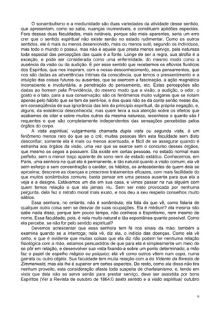 9
O sonambulismo e a mediunidade são duas variedades da atividade desse sentido,
que apresentam, como se sabe, nuanças inumeráveis, e constituem aptidões especiais.
Fora dessas duas faculdades, mais notáveis, porque são mais aparentes, seria um erro
crer que o sentido espiritual não existe senão no estado rudimentar. Como os outros
sentidos, ele é mais ou menos desenvolvido, mais ou menos sutil, segundo os indivíduos,
mas todo o mundo o possui, mas não é aquele que presta menos serviço, pela natureza
toda especial das percepções das quais é a fonte. Longe de ser a regra, sua atrofia é a
exceção, e pode ser considerada como uma enfermidade, do mesmo modo como a
ausência da visão ou da audição. É por esse sentido que recebemos os eflúvios fluídicos
dos Espíritos, que nos inspiram, com o nosso desconhecimento, seus pensamentos, que
nos são dadas as advertências íntimas da consciência, que temos o pressentimento e a
intuição das coisas futuras ou ausentes, que se exercem a fascinação, a ação magnética
inconsciente e involuntária, a penetração do pensamento, etc. Estas percepções são
dadas ao homem pela Providência, do mesmo modo que a visão, a audição, o odor, o
gosto e o tato, para a sua conservação; são os fenômenos muito vulgares que se notam
apenas pelo hábito que se tem de senti-los, e dos quais não se dá conta senão nesse dia,
em conseqüência de sua ignorância das leis do princípio espiritual, da própria negação, e,
alguns, da existência desconhecida; mas quem leva a sua atenção sobre os efeitos que
acabamos de citar e sobre muitos outros da mesma natureza, reconhece o quanto são f
requentes e que são completamente independentes das sensações percebidas pelos
órgãos do corpo.
A vista espiritual, vulgarmente chamada dupla vista ou segunda vista, é um
fenômeno menos raro do que se o crê; muitas pessoas têm esta faculdade sem disto
desconfiar; somente ela é mais ou menos acentuada, e fácil de se assegurar quando é
estranha aos órgãos da visão, uma vez que se exerce sem o concurso desses órgãos,
que mesmo os cegos a possuem. Ela existe em certas pessoas, no estado normal mais
perfeito, sem o menor traço aparente de sono nem de estado extático. Conhecemos, em
Paris, uma senhora na qual ela é permanente, e tão natural quanto a visão comum; ela vê
sem esforço e sem concentração o caráter, os hábitos, os antecedentes de quem dela se
aproxima; descreve as doenças e prescreve tratamentos eficazes, com mais facilidade do
que muitos sonâmbulos comuns; basta pensar em uma pessoa ausente para que ela a
veja e a designe. Estávamos um dia em sua casa, e vimos passar na rua alguém com
quem temos relação e que ela jamais viu. Sem ser nisto provocada por nenhuma
pergunta, dela fez o retrato moral mais exato, e nos deu a seu respeito conselhos muito
sábios.
Essa senhora, no entanto, não é sonâmbula; ela fala do que vê, como falaria de
qualquer outra coisa sem se desviar de suas ocupações. Ela é médium? ela mesma não
sabe nada disso, porque tem pouco tempo, não conhece o Espiritismo, nem mesmo de
nome. Essa faculdade, pois, é nela muito natural e tão espontânea quanto possível. Como
ela percebe, se não for pelo sentido espiritual?
Devemos acrescentar que essa senhora tem fé nos sinais da mão; também a
examina quando se a interroga; nela vê, diz ela, o indício das doenças. Como ela vê
certo, e que é evidente que muitas coisas que ela diz não podem ter nenhuma relação
fisiológica com a mão, estamos persuadidos de que para ela é simplesmente um meio de
se pôr em relação, e desenvolver sua vista fixando-a sobre um ponto determinado; a mão
faz o papel de espelho mágico ou psíquico; ela vê como outros vêem num copo, numa
garrafa ou outro objeto. Sua faculdade tem muita relação com a do Vidente da floresta de
Zimmerwald, mas ela lhe é superior em certos aspectos. De resto, como ela disso não tira
nenhum proveito, esta consideração afasta toda suspeita de charlatanismo, e, tendo em
vista que dela não se serve senão para prestar serviço, deve ser assistida por bons
Espíritos (Ver a Revista de outubro de 1864:0 sexto sentido e a visão espiritual; outubro
 