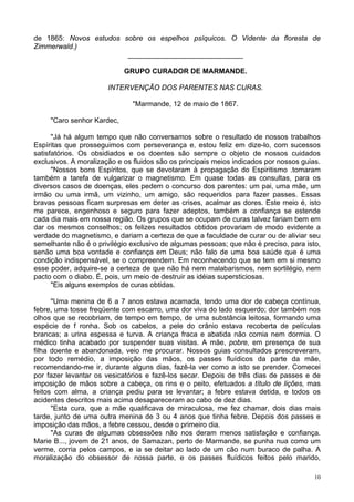 10
de 1865: Novos estudos sobre os espelhos psíquicos. O Vidente da floresta de
Zimmerwald.)
_____________________________
GRUPO CURADOR DE MARMANDE.
INTERVENÇÃO DOS PARENTES NAS CURAS.
"Marmande, 12 de maio de 1867.
"Caro senhor Kardec,
"Já há algum tempo que não conversamos sobre o resultado de nossos trabalhos
Espíritas que prosseguimos com perseverança e, estou feliz em dize-lo, com sucessos
satisfatórios. Os obsidiados e os doentes são sempre o objeto de nossos cuidados
exclusivos. A moralização e os fluidos são os principais meios indicados por nossos guias.
"Nossos bons Espíritos, que se devotaram à propagação do Espiritismo .tomaram
também a tarefa de vulgarizar o magnetismo. Em quase todas as consultas, para os
diversos casos de doenças, eles pedem o concurso dos parentes: um pai, uma mãe, um
irmão ou uma irmã, um vizinho, um amigo, são requeridos para fazer passes. Essas
bravas pessoas ficam surpresas em deter as crises, acalmar as dores. Este meio é, isto
me parece, engenhoso e seguro para fazer adeptos, também a confiança se estende
cada dia mais em nossa região. Os grupos que se ocupam de curas talvez fariam bem em
dar os mesmos conselhos; os felizes resultados obtidos provariam de modo evidente a
verdade do magnetismo, e dariam a certeza de que a faculdade de curar ou de aliviar seu
semelhante não é o privilégio exclusivo de algumas pessoas; que não é preciso, para isto,
senão uma boa vontade e confiança em Deus; não falo de uma boa saúde que é uma
condição indispensável, se o compreendem. Em reconhecendo que se tem em si mesmo
esse poder, adquire-se a certeza de que não há nem malabarismos, nem sortilégio, nem
pacto com o diabo. É, pois, um meio de destruir as idéias supersticiosas.
"Eis alguns exemplos de curas obtidas.
"Uma menina de 6 a 7 anos estava acamada, tendo uma dor de cabeça contínua,
febre, uma tosse freqüente com escarro, uma dor viva do lado esquerdo; dor também nos
olhos que se recobriam, de tempo em tempo, de uma substância leitosa, formando uma
espécie de f ronha. Sob os cabelos, a pele do crânio estava recoberta de películas
brancas; a urina espessa e turva. A criança fraca e abatida não comia nem dormia. O
médico tinha acabado por suspender suas visitas. A mãe, pobre, em presença de sua
filha doente e abandonada, veio me procurar. Nossos guias consultados prescreveram,
por todo remédio, a imposição das mãos, os passes fluídicos da parte da mãe,
recomendando-me ir, durante alguns dias, fazê-la ver como a isto se prender. Comecei
por fazer levantar os vesicatórios e fazê-los secar. Depois de três dias de passes e de
imposição de mãos sobre a cabeça, os rins e o peito, efetuados a título de lições, mas
feitos com alma, a criança pediu para se levantar; a febre estava detida, e todos os
acidentes descritos mais acima desapareceram ao cabo de dez dias.
"Esta cura, que a mãe qualificava de miraculosa, me fez chamar, dois dias mais
tarde, junto de uma outra menina de 3 ou 4 anos que tinha febre. Depois dos passes e
imposição das mãos, a febre cessou, desde o primeiro dia.
"As curas de algumas obsessões não nos deram menos satisfação e confiança.
Marie B..., jovem de 21 anos, de Samazan, perto de Marmande, se punha nua como um
verme, corria pelos campos, e ia se deitar ao lado de um cão num buraco de palha. A
moralização do obsessor de nossa parte, e os passes fluídicos feitos pelo marido,
 
