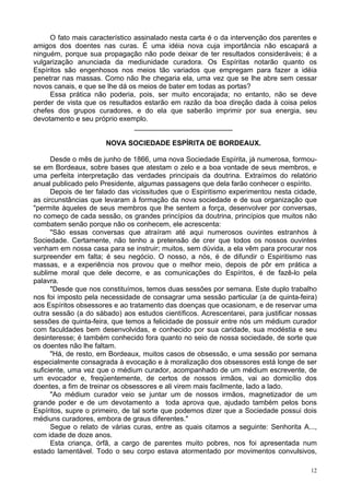 12
O fato mais característico assinalado nesta carta é o da intervenção dos parentes e
amigos dos doentes nas curas. É uma idéia nova cuja importância não escapará a
ninguém, porque sua propagação não pode deixar de ter resultados consideráveis; é a
vulgarização anunciada da mediunidade curadora. Os Espíritas notarão quanto os
Espíritos são engenhosos nos meios tão variados que empregam para fazer a idéia
penetrar nas massas. Como não lhe chegaria ela, uma vez que se lhe abre sem cessar
novos canais, e que se lhe dá os meios de bater em todas as portas?
Essa prática não poderia, pois, ser muito encorajada; no entanto, não se deve
perder de vista que os resultados estarão em razão da boa direção dada à coisa pelos
chefes dos grupos curadores, e do ela que saberão imprimir por sua energia, seu
devotamento e seu próprio exemplo.
_________________________
NOVA SOCIEDADE ESPÍRITA DE BORDEAUX.
Desde o mês de junho de 1866, uma nova Sociedade Espírita, já numerosa, formou-
se em Bordeaux, sobre bases que atestam o zelo e a boa vontade de seus membros, e
uma perfeita interpretação das verdades principais da doutrina. Extraímos do relatório
anual publicado pelo Presidente, algumas passagens que dela farão conhecer o espírito.
Depois de ter falado das vicissitudes que o Espiritismo experimentou nesta cidade,
as circunstâncias que levaram à formação da nova sociedade e de sua organização que
"permite àqueles de seus membros que lhe sentem a força, desenvolver por conversas,
no começo de cada sessão, os grandes princípios da doutrina, princípios que muitos não
combatem senão porque não os conhecem, ele acrescenta:
"São essas conversas que atraíram até aqui numerosos ouvintes estranhos à
Sociedade. Certamente, não tenho a pretensão de crer que todos os nossos ouvintes
venham em nossa casa para se instruir; muitos, sem dúvida, a ela vêm para procurar nos
surpreender em falta; é seu negócio. O nosso, a nós, é de difundir o Espiritismo nas
massas, e a experiência nos provou que o melhor meio, depois de pôr em prática a
sublime moral que dele decorre, e as comunicações do Espíritos, é de fazê-lo pela
palavra.
"Desde que nos constituímos, temos duas sessões por semana. Este duplo trabalho
nos foi imposto pela necessidade de consagrar uma sessão particular (a de quinta-feira)
aos Espíritos obsessores e ao tratamento das doenças que ocasionam, e de reservar uma
outra sessão (a do sábado) aos estudos científicos. Acrescentarei, para justificar nossas
sessões de quinta-feira, que temos a felicidade de possuir entre nós um médium curador
com faculdades bem desenvolvidas, e conhecido por sua caridade, sua modéstia e seu
desinteresse; é também conhecido fora quanto no seio de nossa sociedade, de sorte que
os doentes não lhe faltam.
"Há, de resto, em Bordeaux, muitos casos de obsessão, e uma sessão por semana
especialmente consagrada à evocação e à moralização dos obsessores está longe de ser
suficiente, uma vez que o médium curador, acompanhado de um médium escrevente, de
um evocador e, freqüentemente, de certos de nossos irmãos, vai ao domicílio dos
doentes, a fim de treinar os obsessores e ali virem mais facilmente, lado a lado.
"Ao médium curador veio se juntar um de nossos irmãos, magnetizador de um
grande poder e de um devotamento a toda aprova que, ajudado também pelos bons
Espíritos, supre o primeiro, de tal sorte que podemos dizer que a Sociedade possui dois
médiuns curadores, embora de graus diferentes."
Segue o relato de várias curas, entre as quais citamos a seguinte: Senhorita A...,
com idade de doze anos.
Esta criança, órfã, a cargo de parentes muito pobres, nos foi apresentada num
estado lamentável. Todo o seu corpo estava atormentado por movimentos convulsivos,
 
