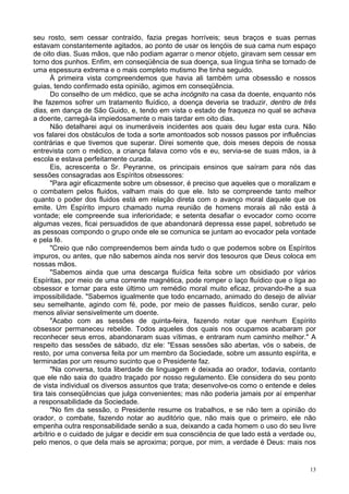 13
seu rosto, sem cessar contraído, fazia pregas horríveis; seus braços e suas pernas
estavam constantemente agitados, ao ponto de usar os lençóis de sua cama num espaço
de oito dias. Suas mãos, que não podiam agarrar o menor objeto, giravam sem cessar em
torno dos punhos. Enfim, em conseqüência de sua doença, sua língua tinha se tornado de
uma espessura extrema e o mais completo mutismo lhe tinha seguido.
À primeira vista compreendemos que havia ali também uma obsessão e nossos
guias, tendo confirmado esta opinião, agimos em conseqüência.
Do conselho de um médico, que se acha incógnito na casa da doente, enquanto nós
lhe fazemos sofrer um tratamento fluídico, a doença deveria se traduzir, dentro de três
dias, em dança de São Guido, e, tendo em vista o estado de fraqueza no qual se achava
a doente, carregá-la impiedosamente o mais tardar em oito dias.
Não detalharei aqui os inumeráveis incidentes aos quais deu lugar esta cura. Não
vos falarei dos obstáculos de toda a sorte amontoados sob nossos passos por influências
contrárias e que tivemos que superar. Direi somente que, dois meses depois de nossa
entrevista com o médico, a criança falava como vós e eu, servia-se de suas mãos, ia à
escola e estava perfeitamente curada.
Eis, acrescenta o Sr. Peyranne, os principais ensinos que saíram para nós das
sessões consagradas aos Espíritos obsessores:
"Para agir eficazmente sobre um obsessor, é preciso que aqueles que o moralizam e
o combatem pelos fluidos, valham mais do que ele. Isto se compreende tanto melhor
quanto o poder dos fluidos está em relação direta com o avanço moral daquele que os
emite. Um Espírito impuro chamado numa reunião de homens morais ali não está à
vontade; ele compreende sua inferioridade; e setenta desafiar o evocador como ocorre
algumas vezes, ficai persuadidos de que abandonará depressa esse papel, sobretudo se
as pessoas compondo o grupo onde ele se comunica se juntam ao evocador pela vontade
e pela fé.
"Creio que não compreendemos bem ainda tudo o que podemos sobre os Espíritos
impuros, ou antes, que não sabemos ainda nos servir dos tesouros que Deus coloca em
nossas mãos.
"Sabemos ainda que uma descarga fluídica feita sobre um obsidiado por vários
Espíritas, por meio de uma corrente magnética, pode romper o laço fluídico que o liga ao
obsessor e tornar para este último um remédio moral muito eficaz, provando-lhe a sua
impossibilidade. "Sabemos igualmente que todo encarnado, animado do desejo de aliviar
seu semelhante, agindo com fé, pode, por meio de passes fluídicos, senão curar, pelo
menos aliviar sensivelmente um doente.
"Acabo com as sessões de quinta-feira, fazendo notar que nenhum Espírito
obsessor permaneceu rebelde. Todos aqueles dos quais nos ocupamos acabaram por
reconhecer seus erros, abandonaram suas vítimas, e entraram num caminho melhor." A
respeito das sessões de sábado, diz ele: "Essas sessões são abertas, vós o sabeis, de
resto, por uma conversa feita por um membro da Sociedade, sobre um assunto espírita, e
terminadas por um resumo sucinto que o Presidente faz.
"Na conversa, toda liberdade de linguagem é deixada ao orador, todavia, contanto
que ele não saia do quadro traçado por nosso regulamento. Ele considera do seu ponto
de vista individual os diversos assuntos que trata; desenvolve-os como o entende e deles
tira tais conseqüências que julga convenientes; mas não poderia jamais por aí empenhar
a responsabilidade da Sociedade.
"No fim da sessão, o Presidente resume os trabalhos, e se não tem a opinião do
orador, o combate, fazendo notar ao auditório que, não mais que o primeiro, ele não
empenha outra responsabilidade senão a sua, deixando a cada homem o uso do seu livre
arbítrio e o cuidado de julgar e decidir em sua consciência de que lado está a verdade ou,
pelo menos, o que dela mais se aproxima; porque, por mim, a verdade é Deus: mais nos
 