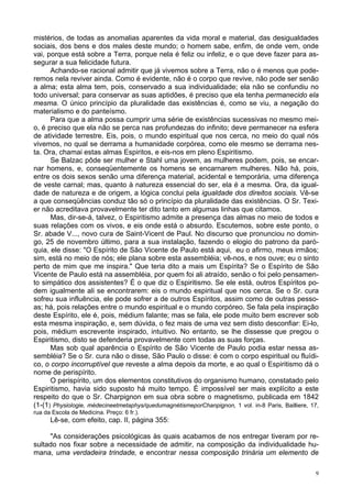 9
mistérios, de todas as anomalias aparentes da vida moral e material, das desigualdades
sociais, dos bens e dos males deste mundo; o homem sabe, enfim, de onde vem, onde
vai, porque está sobre a Terra, porque nela é feliz ou infeliz, e o que deve fazer para as-
segurar a sua felicidade futura.
Achando-se racional admitir que já vivemos sobre a Terra, não o é menos que pode-
remos nela reviver ainda. Como é evidente, não é o corpo que revive, não pode ser senão
a alma; esta alma tem, pois, conservado a sua individualidade; ela não se confundiu no
todo universal; para conservar as suas aptidões, é preciso que ela tenha permanecido ela
mesma. O único princípio da pluralidade das existências é, como se viu, a negação do
materialismo e do panteísmo.
Para que a alma possa cumprir uma série de existências sucessivas no mesmo mei-
o, é preciso que ela não se perca nas profundezas do infinito; deve permanecer na esfera
de atividade terrestre. Eis, pois, o mundo espiritual que nos cerca, no meio do qual nós
vivemos, no qual se derrama a humanidade corpórea, como ele mesmo se derrama nes-
ta. Ora, chamai estas almas Espiritos, e eis-nos em pleno Espiritismo.
Se Balzac pôde ser mulher e Stahl uma jovem, as mulheres podem, pois, se encar-
nar homens, e, conseqüentemente os homens se encarnarem mulheres. Não há, pois,
entre os dois sexos senão uma diferença material, acidental e temporária, uma diferença
de veste carnal; mas, quanto à natureza essencial do ser, ela é a mesma. Ora, da igual-
dade de natureza e de origem, a lógica conclui pela igualdade dos direitos sociais. Vê-se
a que conseqüências conduz tão só o princípio da pluralidade das existências. O Sr. Texi-
er não acreditava provavelmente ter dito tanto em algumas linhas que citamos.
Mas, dir-se-á, talvez, o Espiritismo admite a presença das almas no meio de todos e
suas relações com os vivos, e eis onde está o absurdo. Escutemos, sobre este ponto, o
Sr. abade V..., novo cura de Saint-Vicent de Paul. No discurso que pronunciou no domin-
go, 25 de novembro último, para a sua instalação, fazendo o elogio do patrono da paró-
quia, ele disse: "O Espírito de São Vicente de Paulo está aqui, eu o afirmo, meus irmãos;
sim, está no meio de nós; ele plana sobre esta assembléia; vê-nos, e nos ouve; eu o sinto
perto de mim que me inspira." Que teria dito a mais um Espírita? Se o Espírito de São
Vicente de Paulo está na assembléia, por quem foi ali atraído, senão o foi pelo pensamen-
to simpático dos assistentes? É o que diz o Espiritismo. Se ele está, outros Espíritos po-
dem igualmente ali se encontrarem: eis o mundo espiritual que nos cerca. Se o Sr. cura
sofreu sua influência, ele pode sofrer a de outros Espíritos, assim como de outras pesso-
as; há, pois relações entre o mundo espiritual e o mundo corpóreo. Se fala pela inspiração
deste Espírito, ele é, pois, médium falante; mas se fala, ele pode muito bem escrever sob
esta mesma inspiração, e, sem dúvida, o fez mais de uma vez sem disto desconfiar: Ei-lo,
pois, médium escrevente inspirado, intuitivo. No entanto, se lhe dissesse que pregou o
Espiritismo, disto se defenderia provavelmente com todas as suas forças.
Mas sob qual aparência o Espírito de São Vicente de Paulo podia estar nessa as-
sembléia? Se o Sr. cura não o disse, São Paulo o disse: é com o corpo espiritual ou fluídi-
co, o corpo incorruptível que reveste a alma depois da morte, e ao qual o Espiritismo dá o
nome de perispírito.
O perispírito, um dos elementos constitutivos do organismo humano, constatado pelo
Espiritismo, havia sido suposto há muito tempo. É impossível ser mais explícito a este
respeito do que o Sr. Charpignon em sua obra sobre o magnetismo, publicada em 1842
(1-(1) Physiologie, médecineetmetaphys/quedumagnétismeporChanpignon, 1 vol. in-8 Paris, Bailliere, 17,
rua da Escola de Medicina. Preço: 6 fr.).
Lê-se, com efeito, cap. II, página 355:
"As considerações psicológicas às quais acabamos de nos entregar tiveram por re-
sultado nos fixar sobre a necessidade de admitir, na composição da individualidade hu-
mana, uma verdadeira trindade, e encontrar nessa composição trinária um elemento de
 