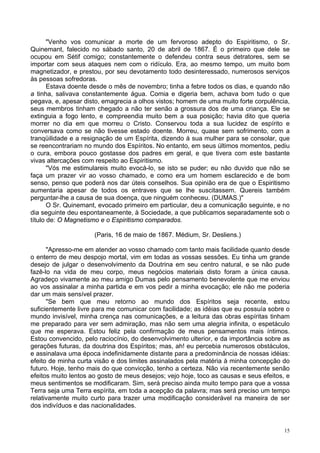 15
"Venho vos comunicar a morte de um fervoroso adepto do Espiritismo, o Sr.
Quinemant, falecido no sábado santo, 20 de abril de 1867. É o primeiro que dele se
ocupou em Sétif comigo; constantemente o defendeu contra seus detratores, sem se
importar com seus ataques nem com o ridículo. Era, ao mesmo tempo, um muito bom
magnetizador, e prestou, por seu devotamento todo desinteressado, numerosos serviços
às pessoas sofredoras.
Estava doente desde o mês de novembro; tinha a febre todos os dias, e quando não
a tinha, salivava constantemente água. Comia e digeria bem, achava bom tudo o que
pegava, e, apesar disto, emagrecia a olhos vistos; homem de uma muito forte corpulência,
seus membros tinham chegado a não ter senão a grossura dos de uma criança. Ele se
extinguia a fogo lento, e compreendia muito bem a sua posição; havia dito que queria
morrer no dia em que morreu o Cristo. Conservou toda a sua lucidez de espírito e
conversava como se não tivesse estado doente. Morreu, quase sem sofrimento, com a
tranqüilidade e a resignação de um Espírita, dizendo à sua mulher para se consolar, que
se reencontrariam no mundo dos Espíritos. No entanto, em seus últimos momentos, pediu
o cura, embora pouco gostasse dos padres em geral, e que tivera com este bastante
vivas altercações com respeito ao Espiritismo.
"Vós me estimulareis muito evocá-lo, se isto se puder; eu não duvido que não se
faça um prazer vir ao vosso chamado, e como era um homem esclarecido e de bom
senso, penso que poderá nos dar úteis conselhos. Sua opinião era de que o Espiritismo
aumentaria apesar de todos os entraves que se lhe suscitassem. Quereis também
perguntar-lhe a causa de sua doença, que ninguém conheceu. (DUMAS.)"
O Sr. Quinemant, evocado primeiro em particular, deu a comunicação seguinte, e no
dia seguinte deu espontaneamente, à Sociedade, a que publicamos separadamente sob o
título de: O Magnetismo e o Espiritismo comparados.
(Paris, 16 de maio de 1867. Médium, Sr. Desliens.)
"Apresso-me em atender ao vosso chamado com tanto mais facilidade quanto desde
o enterro de meu despojo mortal, vim em todas as vossas sessões. Eu tinha um grande
desejo de julgar o desenvolvimento da Doutrina em seu centro natural, e se não pude
fazê-lo na vida de meu corpo, meus negócios materiais disto foram a única causa.
Agradeço vivamente ao meu amigo Dumas pelo pensamento benevolente que me enviou
ao vos assinalar a minha partida e em vos pedir a minha evocação; ele não me poderia
dar um mais sensível prazer.
"Se bem que meu retorno ao mundo dos Espíritos seja recente, estou
suficientemente livre para me comunicar com facilidade; as idéias que eu possuía sobre o
mundo invisível, minha crença nas comunicações, e a leitura das obras espíritas tinham
me preparado para ver sem admiração, mas não sem uma alegria infinita, o espetáculo
que me esperava. Estou feliz pela confirmação de meus pensamentos mais íntimos.
Estou convencido, pelo raciocínio, do desenvolvimento ulterior, e da importância sobre as
gerações futuras, da doutrina dos Espíritos; mas, ah! eu percebia numerosos obstáculos,
e assinalava uma época indefinidamente distante para a predominância de nossas idéias:
efeito de minha curta visão e dos limites assinalados pela matéria à minha concepção do
futuro. Hoje, tenho mais do que convicção, tenho a certeza. Não via recentemente senão
efeitos muito lentos ao gosto de meus desejos; vejo hoje, toco as causas e seus efeitos, e
meus sentimentos se modificaram. Sim, será preciso ainda muito tempo para que a vossa
Terra seja uma Terra espírita, em toda a acepção da palavra; mas será preciso um tempo
relativamente muito curto para trazer uma modificação considerável na maneira de ser
dos indivíduos e das nacionalidades.
 