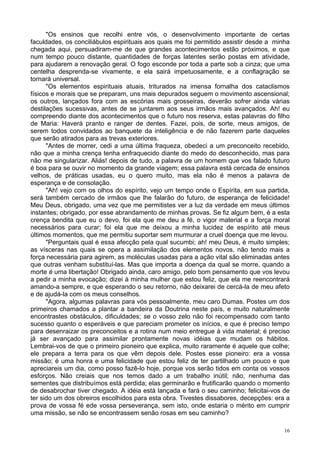 16
"Os ensinos que recolhi entre vós, o desenvolvimento importante de certas
faculdades, os conciliábulos espirituais aos quais me foi permitido assistir desde a minha
chegada aqui, persuadiram-me de que grandes acontecimentos estão próximos, e que
num tempo pouco distante, quantidades de forças latentes serão postas em atividade,
para ajudarem a renovação geral. O fogo esconde por toda a parte sob a cinza; que uma
centelha desprenda-se vivamente, e ela sairá impetuosamente, e a conflagração se
tornará universal.
"Os elementos espirituais atuais, triturados na imensa fornalha dos cataclismos
físicos e morais que se preparam, uns mais depurados seguem o movimento ascensional;
os outros, lançados fora com as escórias mais grosseiras, deverão sofrer ainda várias
destilações sucessivas, antes de se juntarem aos seus irmãos mais avançados. Ah! eu
compreendo diante dos acontecimentos que o futuro nos reserva, estas palavras do filho
de Maria: Haverá pranto e ranger de dentes. Fazei, pois, de sorte, meus amigos, de
serem todos convidados ao banquete da inteligência e de não fazerem parte daqueles
que serão atirados para as trevas exteriores.
"Antes de morrer, cedi a uma última fraqueza, obedeci a um preconceito recebido,
não que a minha crença tenha enfraquecido diante do medo do desconhecido, mas para
não me singularizar. Aliás! depois de tudo, a palavra de um homem que vos falado futuro
é boa para se ouvir no momento da grande viagem; essa palavra está cercada de ensinos
velhos, de práticas usadas, eu o quero muito, mas ela não é menos a palavra de
esperança e de consolação.
"Ah! vejo com os olhos do espírito, vejo um tempo onde o Espírita, em sua partida,
será também cercado de irmãos que lhe falarão do futuro, de esperança de felicidade!
Meu Deus, obrigado, uma vez que me permitistes ver a luz da verdade em meus últimos
instantes; obrigado, por esse abrandamento de minhas provas. Se fiz algum bem, é a esta
crença bendita que eu o devo, foi ela que me deu a fé, o vigor material e a força moral
necessários para curar; foi ela que me deixou a minha lucidez de espírito até meus
últimos momentos, que me permitiu suportar sem murmurar a cruel doença que me levou.
"Perguntais qual é essa afecção pela qual sucumbi; ah! meu Deus, é muito simples;
as vísceras nas quais se opera a assimilação dos elementos novos, não tendo mais a
força necessária para agirem, as moléculas usadas para a ação vital são eliminadas antes
que outras venham substituí-las. Mas que importa a doença da qual se morre, quando a
morte é uma libertação! Obrigado ainda, caro amigo, pelo bom pensamento que vos levou
a pedir a minha evocação; dizei à minha mulher que estou feliz, que ela me reencontrará
amando-a sempre, e que esperando o seu retorno, não deixarei de cercá-la de meu afeto
e de ajudá-la com os meus conselhos.
"Agora, algumas palavras para vós pessoalmente, meu caro Dumas. Postes um dos
primeiros chamados a plantar a bandeira da Doutrina neste país, e muito naturalmente
encontrastes obstáculos, dificuldades; se o vosso zelo não foi recompensado com tanto
sucesso quanto o esperáveis e que pareciam prometer os inícios, e que é preciso tempo
para desenraizar os preconceitos e a rotina num meio entregue à vida material; é preciso
já ser avançado para assimilar prontamente novas idéias que mudam os hábitos.
Lembrai-vos de que o primeiro pioneiro que explica, muito raramente é aquele que colhe;
ele prepara a terra para os que vêm depois dele. Postes esse pioneiro: era a vossa
missão; é uma honra e uma felicidade que estou feliz de ter partilhado um pouco e que
apreciareis um dia, como posso fazê-lo hoje, porque vos serão tidos em conta os vossos
esforços. Não creiais que nos temos dado a um trabalho inútil; não, nenhuma das
sementes que distribuímos está perdida; elas germinarão e frutificarão quando o momento
de desabrochar tiver chegado. A idéia está lançada e fará o seu caminho; felicitai-vos de
ter sido um dos obreiros escolhidos para esta obra. Tivestes dissabores, decepções: era a
prova de vossa fé ede vossa perseverança, sem isto, onde estaria o mérito em cumprir
uma missão, se não se encontrassem senão rosas em seu caminho?
 