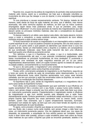 18
"Quando vivo, ocupei-me da prática do magnetismo do pontode vista exclusivamente
material; pelo menos, assim eu o acreditava; sei hoje que a elevação voluntária ou
involuntária da alma que faz desejar a cura do doente, é uma verdadeira magnetização
espiritual.
"A cura prende-se a causas excessivamente variáveis: Tal doença, tratada de tal
maneira, cede diante da força de ação material; tal outra, que é idêntica, mas menos
acentuada, não sofre nenhuma espécie de melhora, se bem que os meios curativos
empregados sejam talvez mais poderosos ainda. A que se prendem, pois, essas
variações de influências? -A uma causa ignorada da maioria dos magnetizadores que não
atacam senão os princípios mórbidos materiais; elas são a conseqüência da situação
moral do indivíduo.
"A doença material é um efeito; para destruir este efeito, não basta atacá-lo, tomá-lo
corpo a corpo e aniquilá-lo; a causa existindo sempre, reproduzirá de novo efeitos
mórbidos enquanto a ação curativa estiver longe.
"O fluido transmissor da saúde no magnetizador é um intermediário entre a matéria e
a parte espiritual do ser, e que se poderia comparar ao perispírito. Ele une dois corpos um
ao outro; é um ponto sobre o qual passam os elementos que devem levar a cura nos
órgãos doentes. Sendo um intermediário entre o Espírito e a matéria, em conseqüência
de sua constituição molecular, esse fluido pode transmitir tão bem uma influência
espiritual quanto uma influência puramente animal.
"Em definitivo, o que é o Espiritismo, ou antes, o que é a mediunidade, esta
faculdade incompreendida até aqui, e cuja extensão considerável estabeleceu sobre
bases incontestáveis os princípios fundamentais da nova revelação? É puramente e
simplesmente uma variedade da ação magnética exercida por um ou por vários
magnetizadores desencarnados, sobre um sujeito humano agindo no estado de vigília ou
no estado extático, conscientemente ou inconscientemente.
"O que é, de outra parte, o magnetismo? uma variedade do Espiritismo na qual os
Espíritos encarnados agem sobre outros Espíritos encarnados.
"Existe, enfim, uma terceira variedade do magnetismo ou do Espiritismo, segundo se
o tome por ponto de partida da ação de encarnados sobre desencarnados, ou a de
Espíritos relativamente livres sobre Espíritos aprisionados num corpo; essa terceira
variedade, que tem por princípio a ação dos encarnados sobre os Espíritos, se revela no
tratamento e na moralização dos Espíritos obsessores.
"O Espiritismo não é, pois, senão do magnetismo espiritual, e o magnetismo não é
outra coisa senão do Espiritismo humano.
"Com efeito, como procede o magnetizador que quer submeter à sua influência um
sujeito sonambúlico? Ele o envolve com o seu fluido; o possui numa certa medida, e,
notai-o, sem jamais chegar a aniquilar seu livre arbítrio, sem poder dele fazer sua coisa,
um instrumento puramente passivo. Freqüentemente o magnetizado resiste à influência
do magnetizador e age num sentido quando este desejaria que a ação fosse
diametralmente oposta. Embora geralmente o sonâmbulo esteja adormecido, e que o seu
próprio Espírito age enquanto seu corpo permanece mais ou menos inerte, ocorre
também, porém mais raramente, que o sujeito simplesmente fascinado, iluminado,
permanece num estado de vigília, se bem que com uma maior tensão de espírito e uma
exaltação desabituada de suas faculdades.
"E agora, como procede o Espírito que deseja se comunicar? Ele envolve o médium
com seu fluido; ele o possui numa certa medida, sem jamais chegar a dele fazer sua
coisa, um instrumento puramente passivo. Vós me objetareis talvez que, nos casos de
obsessão, de possessão, a aniquilação do livre arbítrio parece ser completa. Haveria
muito a dizer sobre esta questão, porque a ação anulatória pesa mais sobre as forças
vitais materiais do que sobre o Espírito que pode se encontrar paralisado, abatido e na
 
