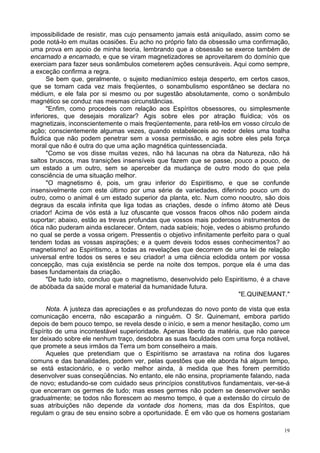 19
impossibilidade de resistir, mas cujo pensamento jamais está aniquilado, assim como se
pode notá-lo em muitas ocasiões. Eu acho no próprio fato da obsessão uma confirmação,
uma prova em apoio de minha teoria, lembrando que a obsessão se exerce também de
encarnado a encarnado, e que se viram magnetizadores se aproveitarem do domínio que
exerciam para fazer seus sonâmbulos cometerem ações censuráveis. Aqui como sempre,
a exceção confirma a regra.
Se bem que, geralmente, o sujeito medianímico esteja desperto, em certos casos,
que se tomam cada vez mais freqüentes, o sonambulismo espontâneo se declara no
médium, e ele fala por si mesmo ou por sugestão absolutamente, como o sonâmbulo
magnético se conduz nas mesmas circunstâncias.
"Enfim, como procedeis com relação aos Espíritos obsessores, ou simplesmente
inferiores, que desejais moralizar? Agis sobre eles por atração fluídica; vós os
magnetizais, inconscientemente o mais freqüentemente, para retê-los em vosso círculo de
ação; conscientemente algumas vezes, quando estabeleceis ao redor deles uma toalha
fluídica que não podem penetrar sem a vossa permissão, e agis sobre eles pela força
moral que não é outra do que uma ação magnética quintessenciada.
"Como se vos disse muitas vezes, não há lacunas na obra da Natureza, não há
saltos bruscos, mas transições insensíveis que fazem que se passe, pouco a pouco, de
um estado a um outro, sem se aperceber da mudança de outro modo do que pela
consciência de uma situação melhor.
"O magnetismo é, pois, um grau inferior do Espiritismo, e que se confunde
insensivelmente com este último por uma série de variedades, diferindo pouco um do
outro, como o animal é um estado superior da planta, etc. Num como nooutro, são dois
degraus da escala infinita que liga todas as criações, desde o ínfimo átomo até Deus
criador! Acima de vós está a luz ofuscante que vossos fracos olhos não podem ainda
suportar; abaixo, estão as trevas profundas que vossos mais poderosos instrumentos de
ótica não puderam ainda esclarecer. Ontem, nada sabíeis; hoje, vedes o abismo profundo
no qual se perde a vossa origem. Pressentis o objetivo infinitamente perfeito para o qual
tendem todas as vossas aspirações; e a quem deveis todos esses conhecimentos? ao
magnetismo! ao Espiritismo, a todas as revelações que decorrem de uma lei de relação
universal entre todos os seres e seu criador! a uma ciência eclodida ontem por vossa
concepção, mas cuja existência se perde na noite dos tempos, porque ela é uma das
bases fundamentais da criação.
"De tudo isto, concluo que o magnetismo, desenvolvido pelo Espiritismo, é a chave
de abóbada da saúde moral e material da humanidade futura.
"E.QUINEMANT."
Nota. A justeza das apreciações e as profundezas do novo ponto de vista que esta
comunicação encerra, não escaparão a ninguém. O Sr. Quinemant, embora partido
depois de bem pouco tempo, se revela desde o início, e sem a menor hesitação, como um
Espírito de uma incontestável superioridade. Apenas liberto da matéria, que não parece
ter deixado sobre ele nenhum traço, desdobra as suas faculdades com uma força notável,
que promete a seus irmãos da Terra um bom conselheiro a mais.
Aqueles que pretendiam que o Espiritismo se arrastava na rotina dos lugares
comuns e das banalidades, podem ver, pelas questões que ele aborda há algum tempo,
se está estacionário, e o verão melhor ainda, à medida que lhes forem permitido
desenvolver suas conseqüências. No entanto, ele não ensina, propriamente falando, nada
de novo; estudando-se com cuidado seus princípios constitutivos fundamentais, ver-se-á
que encerram os germes de tudo; mas esses germes não podem se desenvolver senão
gradualmente; se todos não florescem ao mesmo tempo, é que a extensão do círculo de
suas atribuições não depende da vontade dos homens, mas da dos Espíritos, que
regulam o grau de seu ensino sobre a oportunidade. É em vão que os homens gostariam
 