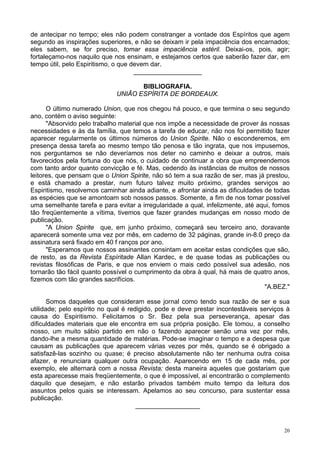 20
de antecipar no tempo; eles não podem constranger a vontade dos Espíritos que agem
segundo as inspirações superiores, e não se deixam ir pela impaciência dos encarnados;
eles sabem, se for preciso, tomar essa impaciência estéril. Deixai-os, pois, agir;
fortaleçamo-nos naquilo que nos ensinam, e estejamos certos que saberão fazer dar, em
tempo útil, pelo Espiritismo, o que devem dar.
___________________
BIBLIOGRAFIA.
UNIÃO ESPÍRITA DE BORDEAUX.
O último numerado Union, que nos chegou há pouco, e que termina o seu segundo
ano, contém o aviso seguinte:
"Absorvido pelo trabalho material que nos impõe a necessidade de prover às nossas
necessidades e às da família, que temos a tarefa de educar, não nos foi permitido fazer
aparecer regularmente os últimos números do Union Spirite. Não o esconderemos, em
presença dessa tarefa ao mesmo tempo tão penosa e tão ingrata, que nos impusemos,
nos perguntamos se não deveríamos nos deter no caminho e deixar a outros, mais
favorecidos pela fortuna do que nós, o cuidado de continuar a obra que empreendemos
com tanto ardor quanto convicção e fé. Mas, cedendo às instâncias de muitos de nossos
leitores, que pensam que o Union Spirite, não só tem a sua razão de ser, mas já prestou,
e está chamado a prestar, num futuro talvez muito próximo, grandes serviços ao
Espiritismo, resolvemos caminhar ainda adiante, e afrontar ainda as dificuldades de todas
as espécies que se amontoam sob nossos passos. Somente, a fim de nos tomar possível
uma semelhante tarefa e para evitar a irregularidade a qual, infelizmente, até aqui, fomos
tão freqüentemente a vítima, tivemos que fazer grandes mudanças em nosso modo de
publicação.
"A Union Spirite que, em junho próximo, começará seu terceiro ano, doravante
aparecerá somente uma vez por mês, em caderno de 32 páginas, grande in-8.0 preço da
assinatura será fixado em 40 f ranços por ano.
"Esperamos que nossos assinantes consintam em aceitar estas condições que são,
de resto, as da Revista Espíritade Allan Kardec, e de quase todas as publicações ou
revistas filosóficas de Paris, e que nos enviem o mais cedo possível sua adesão, nos
tornarão tão fácil quanto possível o cumprimento da obra à qual, há mais de quatro anos,
fizemos com tão grandes sacrifícios.
"A.BEZ."
Somos daqueles que consideram esse jornal como tendo sua razão de ser e sua
utilidade; pelo espírito no qual é redigido, pode e deve prestar incontestáveis serviços à
causa do Espiritismo. Felicitamos o Sr. Bez pela sua perseverança, apesar das
dificuldades materiais que ele encontra em sua própria posição. Ele tomou, a conselho
nosso, um muito sábio partido em não o fazendo aparecer senão uma vez por mês,
dando-lhe a mesma quantidade de matérias. Pode-se imaginar o tempo e a despesa que
causam as publicações que aparecem várias vezes por mês, quando se é obrigado a
satisfazê-las sozinho ou quase; é preciso absolutamente não ter nenhuma outra coisa
afazer, e renunciara qualquer outra ocupação. Aparecendo em 15 de cada mês, por
exemplo, ele alternará com a nossa Revista; desta maneira aqueles que gostariam que
esta aparecesse mais freqüentemente, o que é impossível, aí encontrarão o complemento
daquilo que desejam, e não estarão privados também muito tempo da leitura dos
assuntos pelos quais se interessam. Apelamos ao seu concurso, para sustentar essa
publicação.
__________________
 