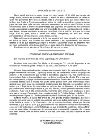 21
PROGRÉS ESPIRITUALISTE.
Novo jornal aparecendo duas vezes por mês, desde 15 de abril, no formato do
antigo Avenir, ao qual ele anuncia suceder. 0 Avenir foi feito o representante de idéias às
quais não podíamos dar a nossa adesão. Não é uma razão para que essas idéias não
tenham seu órgão, a fim de que cada um esteja de modo a apreciá-las, e que se possa
julgar de seu valor pela simpatia que elas encontram na maioria dos Espíritas e sua
concordância com o ensino da generalidade dos Espíritos. O Espiritismo não adotando
senão os princípios consagrados pela universalidade do ensino, sancionado pela razão e
pela lógica, sempre caminhou, e sempre caminhará com a maioria; é o que faz a sua
força. Não há, pois, nada a temer das idéias divergentes; se elas são justas,
prevalecerão, e serão adotadas; se são falsas, cairão.
Não podemos ainda apreciar a linha que seguirá, sob esse aspecto, o novo jornal;
em todos os casos, nos fazemos um dever assinalar o seu aparecimento aos nossos
leitores, a fim de que possam julgá-lo por si mesmos. Estaremos felizes de encontrar nele
um novo combatente sério de sua doutrina, e, neste caso, lhe desejamos bom sucesso.
Escritório: rua da Victoire, no
34. - Preço: 10 francos por ano.
________________________
PESQUISAS SOBRE AS CAUSAS DO ATEÍSMO.
Em resposta à brochura do Mons. Dupanloup, por um Católico.
Brochura in-8, casa dos Srs. Didier et Compagnie, 35, cais do Augustins, e no
escritório da Revista Espírita. - Preço: fr. 25 cent. ; pelo correio: 4 fr. 45 cent.
O autor deste notável escrito, embora sinceramente ligado às crenças católicas, se
propôs demonstrar ao Mons. Dupanloup quais são as verdadeiras causas da praga do
ateísmo e da incredulidade que invade a sociedade; segundo ele, nas interpretações
inadmissíveis hoje, e irreconciliáveis com os dados positivos da ciência. Ele prova que,
em muitos pontos, a Igreja se afastou do sentido real das Escrituras e do pensamento dos
escritores sacros; que a religião não pode senão ganhar com uma interpretação mais
racional que, sem tocar nos princípios fundamentais dos dogmas, se conciliem com a
razão; que o Espiritismo, fundado sobre as próprias leis da Natureza, é a única chave
possível de uma interpretação sadia, e, por isto mesmo, o mais poderoso remédio contra
o ateísmo. Tudo isto é dito simplesmente, friamente, sem ênfase nem exaltação, e com
uma lógica cerrada. Este escrito é um complemento à La Foi et Ia Raison, pelo Sr. J. B., e
aos Dogmes de l'Eglise du Christ expliques d'après lê Spiritisme, pelo Sr. de Bottinn.
Embora mulher, a autora faz prova de uma grande erudição teológica; ela cita e
comenta com uma notável justeza os escritores sacros de todos os tempos, e com quase
tanta facilidade quanto o Sr. Flammarion cita os autores científicos; vê-se que lhe são
familiares, o que nos faz dizer que, provavelmente não estão nos inícios dessas matérias,
e que deve ter sido algum eminente teólogo em sua precedente existência. Sem partilhar
todas as suas idéias, dizemos que, do ponto de vista em que está colocado, não poderia
falar nem melhor, nem de outro modo, e que fez uma coisa útil para a época em que
estamos.
____________________
LÊ ROMAN DE L'AVENIR.
Por E.BONNEMÈRE.
 