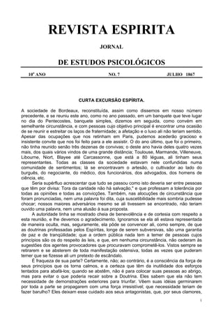 1
REVISTA ESPIRITA
JORNAL
DE ESTUDOS PSICOLÓGICOS
10o
ANO NO. 7 JULHO 1867
CURTA EXCURSÃO ESPÍRITA.
A sociedade de Bordeaux, reconstituída, assim como dissemos em nosso número
precedente, e se reuniu este ano, como no ano passado, em um banquete que teve lugar
no dia do Pentecostes, banquete simples, dizemos em seguida, como convém em
semelhante circunstância, e com pessoas cujo objetivo principal é encontrar uma ocasião
de se reunir e estreitar os laços de fraternidade; a afetação e o luxo ali não teriam sentido.
Apesar das ocupações que nos retinham em Paris, pudemos acederão gracioso e
insistente convite que nos foi feito para a ele assistir. O do ano último, que foi o primeiro,
não tinha reunido senão três dezenas de convivas; o deste ano havia deles quatro vezes
mais, dos quais vários vindos de uma grande distância; Toulouse, Marmande, Villeneuve,
Libourne, Niort, Blayee até Carcassonne, que está a 80 léguas, ali tinham seus
representantes. Todas as classes da sociedade estavam nele confundidas numa
comunidade de sentimentos; lá se encontravam o artesão, o cultivador ao lado do
burguês, do negociante, do médico, dos funcionários, dos advogados, dos homens de
ciência, etc.
Seria supérfluo acrescentar que tudo se passou como isto deveria ser entre pessoas
que têm por divisa: Tora da caridade não há salvação," e que professam a tolerância por
todas as opiniões e todas as convicções. Também, nas alocuções de circunstância que
foram pronunciadas, nem uma palavra foi dita, cuja suscetibilidade mais sombria pudesse
chocar; nossos maiores adversários mesmo se ali tivessem se encontrado, não teriam
ouvido uma palavra, nem uma alusão à sua proposta.
A autoridade tinha se mostrado cheia de benevolência e de cortesia com respeito a
esta reunião, e lhe devemos o agradecimento. Ignoramos se ela ali estava representada
de maneira oculta, mas, seguramente, ela pôde se convencer ali, como sempre, de que
as doutrinas professadas pelos Espíritas, longe de serem subversivas, são uma garantia
de paz e de tranqüilidade; que a ordem pública nada tem a temer de pessoas cujos
princípios são os do respeito às leis, e que, em nenhuma circunstância, não cederam às
sugestões dos agentes provocadores que procuravam comprometê-los. Vistos sempre se
retirarem e se absterem de toda manifestação ostensiva, todas as vezes que puderam
temer que se fizesse ali um pretexto de escândalo.
É fraqueza de sua parte? Certamente, não; ao contrário, é a consciência da força de
seus princípios que os torna calmos, e a certeza que têm da inutilidade dos esforços
tentados para abafá-los; quando se abstêm, não é para colocar suas pessoas ao abrigo,
mas para evitar o que poderia recair sobre a Doutrina. Eles sabem que ela não tem
necessidade de demonstrações exteriores para triunfar. Vêem suas idéias germinarem
por toda a parte se propagarem com uma força irresistível; que necessidade teriam de
fazer barulho? Eles deixam esse cuidado aos seus antagonistas, que, por seus clamores,
 
