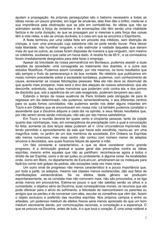 2
ajudam a propagação. As próprias perseguições são o batismo necessário a todas as
idéias novas um pouco grandes; em lugar de anulá-las, elas lhes dão o brilho; mede-se a
sua importância pela obstinação que se põe em combatê-las. As idéias que não se
aclimatam senão à força de reclames e de encenações não têm senão uma vitalidade
factícia e de curta duração; as que se propagam por si mesmas e pela força das coisas
têm a vida nelas, e são as únicas duráveis; é o caso em que se encontra o Espiritismo.
A festa terminou por uma coleta feita em proveito dos infelizes, sem distinção de
crenças, e com uma precaução cuja sabedoria não se pode senão louvar. Para deixar
toda liberdade, não humilhar ninguém, e não estimular a vaidade daqueles que dariam
mais do que os outros, as coisas foram dispostas de maneira a que ninguém, nem mesmo
os coletores, soubesse o que cada um havia dado. A receita foi de 85 fr., e os comissários
foram imediatamente designados para dela fazer o emprego.
Apesar da brevidade da nossa permanência em Bordeaux, pudemos assistir a duas
sessões da sociedade: uma consagrada ao tratamento dos doentes, e a outra aos
estudos filosóficos. Pudemos assim constatar, por nós mesmos, os bons resultados que
são sempre o fruto da perseverança e da boa vontade. No relatório que publicamos em
nosso número precedente sobre a sociedade bordalesa, pudemos, com conhecimento de
causa, acrescentar as nossas felicitações pessoais. Mas ela não deve se dissimular de
que quanto mais prosperar, mais será o alvo dos ataques de nossos adversários; que ela
desconfie, sobretudo, das surdas manobras que poderiam urdir contra ela, e dos pomos
de discórdia que, sob a aparência de um zelo exagerado, poderiam lançarem seu seio.
Estando o tempo de nossa ausência de Paris limitado pela obrigação de para lá
regressar em dia determinado, não pudemos, lamentavelmente, ir aos diferentes centros
para os quais fomos convidados; não pudemos senão nos deter alguns instantes em
Tours e em Orléans que se encontravam em nossa rota. Lá também pudemos constatar o
ascendente que a Doutrina adquire a cada dia na opinião, e seus felizes resultados que,
por não serem ainda senão individuais, não são por isto menos satisfatórios.
Em Tours a reunião deveria ter quase cento e cinqüenta pessoas, tanto da cidade
quanto das vizinhanças, mas, em conseqüência da precipitação com a qual a convocação
foi feita, somente os dois terços delas puderam ali ir. Uma circunstância imprevista não
tendo permitido o aproveitamento da sala que havia sido escolhida, reuniu-se, em uma
magnífica noite, no jardim de um dos membros da sociedade. Em Oriéans os Espíritas
são menos numerosos, mas esse centro não contou com número menor de adeptos
sinceros e devotados, aos quais ficamos felizes de apertar a mão.
Um fato constante e característico, e que se deve considerar como grande
progresso, é a diminuição gradual e quase geral das prevenções contra as idéias
espíritas, mesmo entre aqueles que não as partilham; reconhece-se agora a todos o
direito de ser Espírita, como o de ser judeu ou protestante; é alguma coisa. As localidades
onde, como em llliers, no departamento de Eure-et-Loir, amotinaram-se os moleques para
fazê-los correr sob golpes de pedras, são exceções cada vez mais raras.
Um outro sinal de progresso não menos característico é a pouco importância que,
por toda a parte, os adeptos, mesmo nas classes menos esclarecidas, dão aos fatos de
manifestações extraordinárias. Se os efeitos deste gênero se produzem
espontaneamente, se os constata mas não comovem mais, não são procurados, e se liga
ainda menos em provocá-los. Estima-se pouco o que não satisfaz senão os olhos e a
curiosidade; o objetivo sério da Doutrina, suas conseqüências morais, os recursos que ela
pode oferecer para o alívio do sofrimento, a felicidade de reencontrarem os parentes ou
amigos que se perdeu e de conversar com eles, escutar os conselhos que vêm dar, fazem
o objeto exclusivo e preferido das reuniões espíritas. Nos próprios campos e entre os
artesãos, um poderoso médium de efeitos físicos seria menos apreciado do que um bom
médium escrevente dando, por comunicações racionais, a consolação e a esperança. O
que se procura na Doutrina, antes de tudo, é o que toca o coração. É uma coisa notável a
 