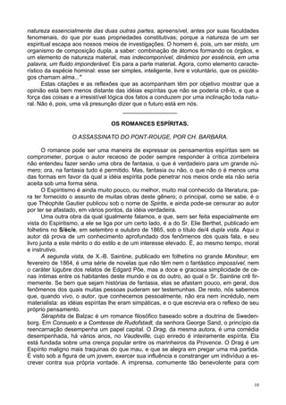 10
natureza essencialmente das duas outras partes, apreensível, antes por suas faculdades
fenomenais, do que por suas propriedades constitutivas; porque a natureza de um ser
espiritual escapa aos nossos meios de investigações. O homem é, pois, um ser misto, um
organismo de composição dupla, a saber: combinação de átomos formando os órgãos, e
um elemento de natureza material, mas indecomponível, dinâmico por essência, em uma
palavra, um fluido imponderável. Eis para a parte material. Agora, como elemento caracte-
rístico da espécie hominal: esse ser simples, inteligente, livre e voluntário, que os psicólo-
gos chamam alma..."
Estas citações e as reflexões que as acompanham têm por objetivo mostrar que a
opinião está bem menos distante das idéias espíritas que não se poderia crê-lo, e que a
força das coisas e a irresistível lógica dos fatos a conduzem por uma inclinação toda natu-
ral. Não é, pois, uma vã presunção dizer que o futuro está em nós.
_________________
OS ROMANCES ESPÍRITAS.
O ASSASSINATO DO PONT-ROUGE, POR CH. BARBARA.
O romance pode ser uma maneira de expressar os pensamentos espíritas sem se
comprometer, porque o autor receoso de poder sempre responder à crítica zombeteira
não entendeu fazer senão uma obra de fantasia, o que é verdadeiro para um grande nú-
mero; ora, na fantasia tudo é permitido. Mas, fantasia ou não, o que não o é menos uma
das formas em favor da qual a idéia espírita pode penetrar nos meios onde ela não seria
aceita sob uma forma séria.
O Espiritismo é ainda muito pouco, ou melhor, muito mal conhecido da literatura, pa-
ra ter fornecido o assunto de muitas obras deste gênero; o principal, como se sabe, é o
que Théophile Gautier publicou sob o nome de Spirite, e ainda pode-se censurar ao autor
por ter se afastado, em vários pontos, da idéia verdadeira.
Uma outra obra da qual igualmente falamos, e que, sem ser feita especialmente em
vista do Espiritismo, a ele se liga por um certo lado, é a do Sr. Elie Berthet, publicado em
folhetins no S/èc/e, em setembro e outubro de 1865, sob o título de/4 dupla vista. Aqui o
autor dá prova de um conhecimento aprofundado dos fenômenos dos quais fala, e seu
livro junta a este mérito o do estilo e de um interesse elevado. É, ao mesmo tempo, moral
e instrutivo.
A segunda vista, de X.-B. Saintine, publicado em folhetins no grande Moniteur, em
fevereiro de 1864, é uma série de novelas que não têm nem o fantástico impossível, nem
o caráter lúgubre dos relatos de Edgard Põe, mas a doce e graciosa simplicidade de ce-
nas íntimas entre os habitantes deste mundo e os do outro, ao qual o Sr. Saintine crê fir-
memente. Se bem que sejam histórias de fantasia, elas se afastam pouco, em geral, dos
fenômenos dos quais muitas pessoas puderam ser testemunhas. De resto, nós sabemos
que, quando vivo, o autor, que conhecemos pessoalmente, não era nem incrédulo, nem
materialista: as idéias espíritas lhe eram simpáticas, e o que escrevia era o reflexo de seu
próprio pensamento.
Séraphita de Balzac é um romance filosófico baseado sobre a doutrina de Sweden-
borg. Em Consuelo e a Comtesse de Rudofstadt, da senhora George Sand, o princípio da
reencarnação desempenha um papel capital. O Drag, da mesma autora, é uma comédia
desempenhada, há vários anos, no Vaudeville, cujo enredo é inteiramente espírita. Ela
está fundada sobre uma crença popular entre os marinheiros da Provence. O Drag é um
Espírito maligno mais traquinas do que mau, e que se alegra em pregar uma má partida.
É visto sob a figura de um jovem, exercer sua influência e constranger um indivíduo a es-
crever contra sua própria vontade. A imprensa, comumente tão benevolente para com
 