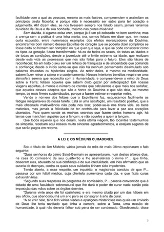 3
facilidade com a qual as pessoas, mesmo as mais ilustres, compreendem e assimilam os
princípios desta filosofia; é porque não é necessário ser sábio para ter coração e
julgamento. Ah! dizem eles, se nos tivessem sempre nos falado assim, jamais teríamos
duvidado de Deus e de sua bondade, mesmo nas piores misérias!
Sem dúvida, é alguma coisa crer, porque já é um pé colocado no bom caminho; mas
a crença sem a prática é uma letra morta; ora, somos felizes em dizer que, em nossa
curta excursão, entre numerosos exemplos dos efeitos moralizadores da Doutrina,
encontramos bom número desses Espíritas de coração que se poderia dizer completos se
fosse dado ao homem ser completo no que quer que seja, e que se pode considerar como
os tipos da geração futura transformada; há-os de todos os sexos, de todas as idades e
de todas as condições, desde a juventude até o limite extremo da idade, que realizam
desde esta vida as promessas que nos são feitas para o futuro. Eles são fáceis de
reconhecer; há em todo o seu ser um reflexo de franqueza e de sinceridade que comanda
a confiança; desde o início sente-se que não há nenhum pensamento dissimulado sob
palavras douradas ou hipócritas elogios. Ao redor deles, e mesmo na mediocridade,
sabem fazer reinar a calma e o contentamento. Nesses interiores benditos respira-se uma
atmosfera serena que reconcilia com a Humanidade, e compreende-se o reino de Deus
sobre a Terra; felizes aqueles que sabem disto gozar por antecipação! Em nossas
viagens espíritas, é menos o número de crentes que calculamos e que mais nos satisfaz,
que aqueles desses adeptos que são a honra da Doutrina e que são dela, ao mesmo
tempo, os mais firmes sustentáculos, porque a fazem estimar e respeitar neles.
Vendo o número dos felizes que o Espiritismo faz, esquecemos facilmente as
fadigas inseparáveis de nossa tarefa. Está aí uma satisfação, um resultado positivo, que a
mais obstinada malevolência não pode nos tirar; poder-se-ia nos tirara vida, os bens
materiais, mas jamais a felicidade de ter contribuído para levar a paz aos corações
ulcerados. Para quem sonde os motivos secretos que fazem certos homens agir, há
lamas que mancham aqueles que a lançam, e não aqueles a quem a lançam.
Que todos aqueles que nos deram, nesta última viagem, tão tocantes testemunhos
de simpatia, recebam aqui nossos muito sinceros agradecimentos, e estejam seguros de
que serão pagos em retorno.
________________________
A LEI E OS MÉDIUNS CURADORES.
Sob o título de Um Mistério, vários jornais do mês de maio último reportaram o fato
seguinte:
"Duas senhoras do bairro Saint-Germain se apresentaram, num destes últimos dias,
na casa do comissário de seu quarteirão e lhe assinalaram o nome P..., que tinha,
disseram elas, abusado de sua confiança e de sua credulidade, em lhes afirmando que as
curaria de doenças, contra as quais seus cuidados tinham sido impotentes.
Tendo aberto, a esse respeito, um inquérito, o magistrado concluiu de que P...
passava por um hábil médico, cuja clientela aumentava cada dia, e que fazia curas
extraordinárias.
"Segundo suas respostas às perguntas do comissário, P... parecia convencido que é
dotado de uma faculdade sobrenatural que lhe dará o poder de curar nada senão pela
imposição das mãos sobre os órgãos doentes.
"Durante vinte anos ele foi cozinheiro; e era mesmo citado por um dos hábeis em
seu ofício, que abandonou há um ano para se consagrar à arte de curar.
"A se crer nele, teria tido várias visões e aparições misteriosas nas quais um enviado
de Deus lhe teria revelado que tinha a cumprir, sobre a Terra, uma missão de
humanidade, à qual não deveria falhar sob pena de ser condenado. Obedecendo, disse
 