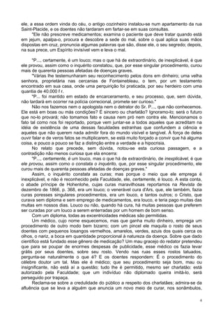 4
ele, a essa ordem vinda do céu, o antigo cozinheiro instalou-se num apartamento da rua
Saint-Placide, e os doentes não tardaram em fartar-se em suas consultas.
"Ele não prescreve medicamentos; examina o paciente que deve tratar quando está
em jejum, apalpa-o, procura e descobre a sede do mal, sobre o qual aplica suas mãos
dispostas em cruz, pronuncia algumas palavras que são, disse ele, o seu segredo; depois,
na sua prece, um Espírito invisível vem e leva o mal.
"P..., certamente, é um louco; mas o que há de extraordinário, de inexplicável, é que
ele provou, assim como o inquérito constatou, que, por esse singular procedimento, curou
mais de quarenta pessoas afetadas de doenças graves.
"Várias lhe testemunharam seu reconhecimento pelos dons em dinheiro; uma velha
senhora, proprietária nas cercanias de Fontainebleau, o tem, por um testamento
encontrado em sua casa, onde uma perquirição foi praticada, por seu herdeiro com uma
quantia de 40.000 f r.
"P... foi mantido em estado de encarceramento, e seu processo, que, sem dúvida,
não tardará em ocorrer na polícia correcional, promete ser curioso."
Não nos fazemos nem o apologista nem o detrator do Sr. P..., que não conhecemos.
Ele está em boas ou más condições? É sincero ou charlatão? Ignoramo-lo; será o futuro
que no-lo provará; não tomamos fato e causa nem pró nem contra ele. Mencionamos o
fato tal como nos foi reportado, porque vem juntar-se a todos aqueles que acreditam na
idéia de existência de uma dessas faculdades estranhas que confundem a ciência e
aqueles que não querem nada admitir fora do mundo visível e tangível. À força de deles
ouvir falar e de veros fatos se multiplicarem, se está muito forçado a convir que há alguma
coisa, e pouco a pouco se faz a distinção entre a verdade e a hipocrisia.
No relato que precede, sem dúvida, notou-se esta curiosa passagem, e a
contradição não menos curiosa que ela encerra:
"P..., certamente, é um louco, mas o que há de extraordinário, de inexplicável, é que
ele provou, assim como o constata o inquérito, que, por esse singular procedimento, ele
curou mais de quarenta pessoas afetadas de doenças graves."
Assim, o inquérito constata as curas; mas porque o meio que ele emprega é
inexplicável, e não é reconhecido pela Faculdade, ele, certamente, é louco. A esta conta,
o abade príncipe de Hohenlohe, cujas curas maravilhosas reportamos na Revista de
dezembro de 1866, p. 368, era um louco; o venerável cura d'Ars, que, ele também, fazia
curas poresses singulares procedimentos, era um louco, e tantos outros; o Cristo, que
curava sem diploma e sem emprego de medicamentos, era louco, e teria pago muitas das
multas em nossos dias. Louco ou não, quando há cura, há muitas pessoas que preferem
ser curadas por um louco a serem enterradas por um homem de bom senso.
Com um diploma, todas as excentricidades médicas são permitidas.
Um médico, cujo nome esquecemos, mas que ganha muito dinheiro, emprega um
procedimento de outro modo bem bizarro; com um pincel ele maquila o rosto de seus
doentes com pequenos losangos vermelhos, amarelos, verdes, azuis dos quais cerca os
olhos, o nariz, a boca em quantidade proporcional à natureza da doença. Sobre que dado
científico está fundado esse gênero de medicação? Um mau gracejo do redator pretendeu
que para se poupar de enormes despesas de publicidade, esse médico os fazia levar
grátis por seus doentes, sobre seu rosto. Vendo nas ruas esses rostos tatuados,
pergunta-se naturalmente o que é? E os doentes respondem: É o procedimento do
célebre doutor um tal. Mas ele é médico; que seu procedimento seja bom, mau ou
insignificante, não está aí a questão; tudo lhe é permitido, mesmo ser charlatão: está
autorizado pela Faculdade; que um indivíduo não diplomado queira imitá-lo, será
perseguido por trapaça.
Reclama-se sobre a credulidade do público a respeito dos charlatães; admira-se da
afluência que se leva a alguém que anuncia um novo meio de curar, nos sonâmbulos,
 