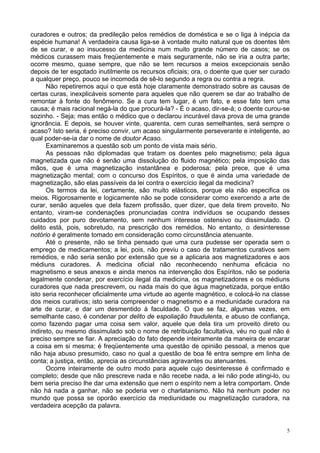 5
curadores e outros; da predileção pelos remédios de doméstica e se o liga à inépcia da
espécie humana! A verdadeira causa liga-se à vontade muito natural que os doentes têm
de se curar, e ao insucesso da medicina num muito grande número de casos; se os
médicos curassem mais freqüentemente e mais seguramente, não se iria a outra parte;
ocorre mesmo, quase sempre, que não se tem recursos a meios excepcionais senão
depois de ter esgotado inutilmente os recursos oficiais; ora, o doente que quer ser curado
a qualquer preço, pouco se incomoda de sê-lo segundo a regra ou contra a regra.
Não repetiremos aqui o que está hoje claramente demonstrado sobre as causas de
certas curas, inexplicáveis somente para aqueles que não querem se dar ao trabalho de
remontar à fonte do fenômeno. Se a cura tem lugar, é um fato, e esse fato tem uma
causa; é mais racional negá-la do que procurá-la? - É o acaso, dir-se-á; o doente curou-se
sozinho. - Seja; mas então o médico que o declarou incurável dava prova de uma grande
ignorância. E depois, se houver vinte, quarenta, cem curas semelhantes, será sempre o
acaso? Isto seria, é preciso convir, um acaso singularmente perseverante e inteligente, ao
qual poder-se-ia dar o nome de doutor Acaso.
Examinaremos a questão sob um ponto de vista mais sério.
As pessoas não diplomadas que tratam os doentes pelo magnetismo; pela água
magnetizada que não é senão uma dissolução do fluido magnético; pela imposição das
mãos, que é uma magnetização instantânea e poderosa; pela prece, que é uma
magnetização mental; com o concurso dos Espíritos, o que é ainda uma variedade de
magnetização, são elas passíveis da lei contra o exercício ilegal da medicina?
Os termos da lei, certamente, são muito elásticos, porque ela não especifica os
meios. Rigorosamente e logicamente não se pode considerar como exercendo a arte de
curar, senão aqueles que dela fazem profissão, quer dizer, que dela tirem proveito. No
entanto, viram-se condenações pronunciadas contra indivíduos se ocupando desses
cuidados por puro devotamento, sem nenhum interesse ostensivo ou dissimulado. O
delito está, pois, sobretudo, na prescrição dos remédios. No entanto, o desinteresse
notório é geralmente tomado em consideração como circunstância atenuante.
Até o presente, não se tinha pensado que uma cura pudesse ser operada sem o
emprego de medicamentos; a lei, pois, não previu o caso de tratamentos curativos sem
remédios, e não seria senão por extensão que se a aplicaria aos magnetizadores e aos
médiuns curadores. A medicina oficial não reconhecendo nenhuma eficácia no
magnetismo e seus anexos e ainda menos na intervenção dos Espíritos, não se poderia
legalmente condenar, por exercício ilegal da medicina, os magnetizadores e os médiuns
curadores que nada prescrevem, ou nada mais do que água magnetizada, porque então
isto seria reconhecer oficialmente uma virtude ao agente magnético, e colocá-lo na classe
dos meios curativos; isto seria compreender o magnetismo e a mediunidade curadora na
arte de curar, e dar um desmentido à faculdade. O que se faz, algumas vezes, em
semelhante caso, é condenar por delito de espoliação fraudulenta, e abuso de confiança,
como fazendo pagar uma coisa sem valor, aquele que dela tira um proveito direto ou
indireto, ou mesmo dissimulado sob o nome de retribuição facultativa, véu no qual não é
preciso sempre se fiar. A apreciação do fato depende inteiramente da maneira de encarar
a coisa em si mesma; é freqüentemente uma questão de opinião pessoal, a menos que
não haja abuso presumido, caso no qual a questão de boa fé entra sempre em linha de
conta; a justiça, então, aprecia as circunstâncias agravantes ou atenuantes.
Ocorre inteiramente de outro modo para aquele cujo desinteresse é confirmado e
completo; desde que não prescreve nada e não recebe nada, a lei não pode atingi-lo, ou
bem seria preciso lhe dar uma extensão que nem o espírito nem a letra comportam. Onde
não há nada a ganhar, não se poderia ver o charlatanismo. Não há nenhum poder no
mundo que possa se oporão exercício da mediunidade ou magnetização curadora, na
verdadeira acepção da palavra.
 