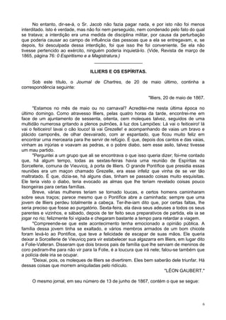 6
No entanto, dir-se-á, o Sr. Jacob não fazia pagar nada, e por isto não foi menos
interditado. Isto é verdade, mas não foi nem perseguido, nem condenado pelo fato do qual
se tratava; a interdição era uma medida de disciplina militar, por causa da perturbação
que poderia causar ao campo de influência das pessoas que a ela se entregavam, e, se
depois, foi desculpada dessa interdição, foi que isso lhe foi conveniente. Se ela não
tivesse pertencido ao exército, ninguém poderia inquietá-lo. (Vide, Revista de março de
1865, página 76: 0 Espiritismo e a Magistratura.)
___________________
ILLIERS E OS ESPÍRITAS.
Sob este título, o Journal de Chartres, de 20 de maio último, continha a
correspondência seguinte:
"llliers, 20 de maio de 1867.
"Estamos no mês de maio ou no carnaval? Acreditei-me nesta última época no
último domingo. Como atravesso llliers, pelas quatro horas da tarde, encontrei-me em
face de um ajuntamento de sessenta, oitenta, cem moleques talvez, seguidos de uma
multidão numerosa gritando a plenos pulmões, à luz dos Lampiões: Lá vai o feiticeiro! lá
vai o feiticeiro! lavai o cão louco! lá vai Grezelle! e acompanhando de vaias um bravo e
plácido camponês, de olhar desvairado, com ar espantado, que ficou muito feliz em
encontrar uma mercearia para lhe servir de refúgio. É que, depois dos cantos e das vaias,
vinham as injúrias e voavam as pedras, e o pobre diabo, sem esse asilo, talvez tivesse
um mau partido.
"Perguntei a um grupo que ali se encontrava o que isso queria dizer; foi-me contado
que, há algum tempo, todas as sextas-feiras havia uma reunião de Espíritas na
Sorcellerie, comuna de Vieuvicq, à porta de llliers. O grande Pontífice que presidia essas
reuniões era um maçon chamado Grezelle, era esse infeliz que vinha de se ver tão
maltratado. É que, dizia-se, há alguns dias, tinham se passado coisas muito esquisitas.
Ele teria visto o diabo, teria evocado as almas que lhe teriam revelado coisas pouco
lisongeiras para certas famílias.
Breve, várias mulheres teriam se tornado loucas, e certos homens caminharam
sobre seus traços; parece mesmo que o Pontífice abre a caminhada; sempre que uma
jovem de llliers perdeu totalmente a cabeça. Ter-lhe-iam dito que, por certas faltas, lhe
seria preciso que fosse ao purgatório. Sexta-feira, ela dava seus adeuses a todos os seus
parentes e vizinhos, e sábado, depois de ter feito seus preparativos de partida, ela ia se
jogar no rio; felizmente foi vigiada e chegaram bastante a tempo para retardar a viagem.
"Compreende-se que este acontecimento tenha emocionado a opinião pública. A
família dessa jovem tinha se exaltado, e vários membros armados de um bom chicote
foram levá-lo ao Pontífice, que teve a felicidade de escapar de suas mãos. Ele queria
deixar a Sorcellerie de Vieuvicq para vir estabelecer sua algazarra em llliers, em lugar dito
a Folie-Valleran. Disseram que dois bravos pais de família que lhe serviam de meninos de
coro pediram-lhe para não vir para Ia Folie, é a loucura que irá nele; falou-se também que
a polícia dele iria se ocupar.
"Deixai, pois, os moleques de llliers se divertirem. Eles bem saberão dele triunfar. Há
dessas coisas que morrem aniquiladas pelo ridículo.
"LÉON GAUBERT."
O mesmo jornal, em seu número de 13 de junho de 1867, contém o que se segue:
 