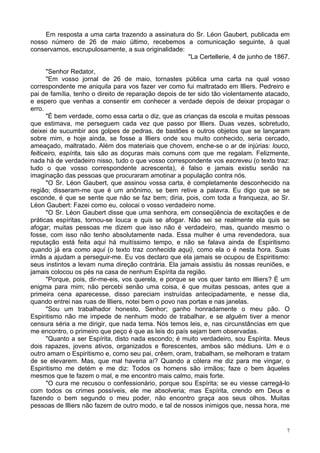 7
Em resposta a uma carta trazendo a assinatura do Sr. Léon Gaubert, publicada em
nosso número de 26 de maio último, recebemos a comunicação seguinte, à qual
conservamos, escrupulosamente, a sua originalidade:
"La Certellerie, 4 de junho de 1867.
"Senhor Redator,
"Em vosso jornal de 26 de maio, tornastes pública uma carta na qual vosso
correspondente me aniquila para vos fazer ver como fui maltratado em llliers. Pedreiro e
pai de família, tenho o direito de reparação depois de ter sido tão violentamente atacado,
e espero que venhas a consentir em conhecer a verdade depois de deixar propagar o
erro.
"É bem verdade, como essa carta o diz, que as crianças da escola e muitas pessoas
que estimava, me perseguem cada vez que passo por llliers. Duas vezes, sobretudo,
deixei de sucumbir aos golpes de pedras, de bastões e outros objetos que se lançaram
sobre mim, e hoje ainda, se fosse a llliers onde sou muito conhecido, seria cercado,
ameaçado, maltratado. Além dos materiais que chovem, enche-se o ar de injúrias: louco,
feiticeiro, espírita, tais são as doçuras mais comuns com que me regalam. Felizmente,
nada há de verdadeiro nisso, tudo o que vosso correspondente vos escreveu (o texto traz:
tudo o que vosso correspondente acrescenta), é falso e jamais existiu senão na
imaginação das pessoas que procuraram amotinar a população contra nós.
"O Sr. Léon Gaubert, que assinou vossa carta, é completamente desconhecido na
região; disseram-me que é um anônimo, se bem retive a palavra. Eu digo que se se
esconde, é que se sente que não se faz bem; diria, pois, com toda a franqueza, ao Sr.
Léon Gaubert: Fazei como eu, colocai o vosso verdadeiro nome.
"O Sr. Léon Gaubert disse que uma senhora, em conseqüência de excitações e de
práticas espíritas, tornou-se louca e quis se afogar. Não sei se realmente ela quis se
afogar; muitas pessoas me dizem que isso não é verdadeiro, mas, quando mesmo o
fosse, com isso não tenho absolutamente nada. Essa mulher é uma revendedora, sua
reputação está feita aqui há muitíssimo tempo, e não se falava ainda de Espiritismo
quando já era como aqui (o texto traz conhecida aqui), como ela o é nesta hora. Suas
irmãs a ajudam a perseguir-me. Eu vos declaro que ela jamais se ocupou de Espiritismo:
seus instintos a levam numa direção contrária. Ela jamais assistiu às nossas reuniões, e
jamais colocou os pés na casa de nenhum Espírita da região.
"Porque, pois, dir-me-eis, vos querela, e porque se vos quer tanto em llliers? É um
enigma para mim; não percebi senão uma coisa, é que muitas pessoas, antes que a
primeira cena aparecesse, disso pareciam instruídas antecipadamente, e nesse dia,
quando entrei nas ruas de llliers, notei bem o povo nas portas e nas janelas.
"Sou um trabalhador honesto, Senhor; ganho honradamente o meu pão. O
Espiritismo não me impede de nenhum modo de trabalhar, e se alguém tiver a menor
censura séria a me dirigir, que nada tema. Nós temos leis, e, nas circunstâncias em que
me encontro, o primeiro que peço é que as leis do país sejam bem observadas.
"Quanto a ser Espírita, disto nada escondo; é muito verdadeiro, sou Espírita. Meus
dois rapazes, jovens ativos, organizados e florescentes, ambos são médiuns. Um e o
outro amam o Espiritismo e, como seu pai, crêem, oram, trabalham, se melhoram e tratam
de se elevarem. Mas, que mal haveria aí? Quando a cólera me diz para me vingar, o
Espiritismo me detém e me diz: Todos os homens são irmãos; faze o bem àqueles
mesmos que te fazem o mal, e me encontro mais calmo, mais forte.
"O cura me recusou o confessionário, porque sou Espírita; se eu viesse carregá-lo
com todos os crimes possíveis, ele me absolveria; mas Espírita, crendo em Deus e
fazendo o bem segundo o meu poder, não encontro graça aos seus olhos. Muitas
pessoas de llliers não fazem de outro modo, e tal de nossos inimigos que, nessa hora, me
 