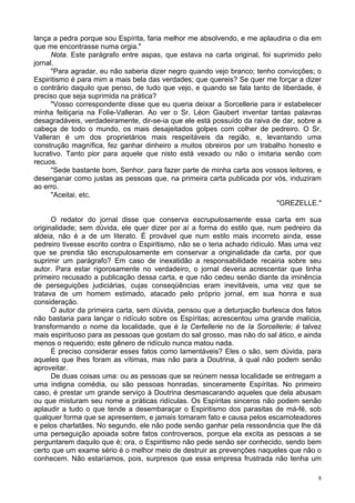 8
lança a pedra porque sou Espírita, faria melhor me absolvendo, e me aplaudiria o dia em
que me encontrasse numa orgia."
Nota. Este parágrafo entre aspas, que estava na carta original, foi suprimido pelo
jornal.
"Para agradar, eu não saberia dizer negro quando vejo branco; tenho convicções; o
Espiritismo é para mim a mais bela das verdades; que quereis? Se quer me forçar a dizer
o contrário daquilo que penso, de tudo que vejo, e quando se fala tanto de liberdade, é
preciso que seja suprimida na prática?
"Vosso correspondente disse que eu queria deixar a Sorcellerie para ir estabelecer
minha feitiçaria na Folie-Valleran. Ao ver o Sr. Léon Gaubert inventar tantas palavras
desagradáveis, verdadeiramente, dir-se-ia que ele está possuído da raiva de dar, sobre a
cabeça de todo o mundo, os mais desajeitados golpes com colher de pedreiro. O Sr.
Valleran é um dos proprietários mais respeitáveis da região, e, levantando uma
construção magnífica, fez ganhar dinheiro a muitos obreiros por um trabalho honesto e
lucrativo. Tanto pior para aquele que nisto está vexado ou não o imitaria senão com
recuos.
"Sede bastante bom, Senhor, para fazer parte de minha carta aos vossos leitores, e
desenganar como justas as pessoas que, na primeira carta publicada por vós, induziram
ao erro.
"Aceitai, etc.
"GREZELLE."
O redator do jornal disse que conserva escrupulosamente essa carta em sua
originalidade; sem dúvida, ele quer dizer por aí a forma do estilo que, num pedreiro da
aldeia, não é a de um literato. É provável que num estilo mais incorreto ainda, esse
pedreiro tivesse escrito contra o Espiritismo, não se o teria achado ridículo. Mas uma vez
que se prendia tão escrupulosamente em conservar a originalidade da carta, por que
suprimir um parágrafo? Em caso de inexatidão a responsabilidade recairia sobre seu
autor. Para estar rigorosamente no verdadeiro, o jornal deveria acrescentar que tinha
primeiro recusado a publicação dessa carta, e que não cedeu senão diante da iminência
de perseguições judiciárias, cujas conseqüências eram inevitáveis, uma vez que se
tratava de um homem estimado, atacado pelo próprio jornal, em sua honra e sua
consideração.
O autor da primeira carta, sem dúvida, pensou que a deturpação burlesca dos fatos
não bastaria para lançar o ridículo sobre os Espíritas; acrescentou uma grande malícia,
transformando o nome da localidade, que é Ia Certellerie no de Ia Sorcellerie; é talvez
mais espirituoso para as pessoas que gostam do sal grosso, mas não do sal ático, e ainda
menos o requerido; este gênero de ridículo nunca matou nada.
É preciso considerar esses fatos como lamentáveis? Eles o são, sem dúvida, para
aqueles que lhes foram as vítimas, mas não para a Doutrina, à qual não podem senão
aproveitar.
De duas coisas uma: ou as pessoas que se reúnem nessa localidade se entregam a
uma indigna comédia, ou são pessoas honradas, sinceramente Espíritas. No primeiro
caso, é prestar um grande serviço à Doutrina desmascarando aqueles que dela abusam
ou que misturam seu nome a práticas ridículas. Os Espíritas sinceros não podem senão
aplaudir a tudo o que tende a desembaraçar o Espiritismo dos parasitas de má-fé, sob
qualquer forma que se apresentem, e jamais tomaram fato e causa pelos escamoteadores
e pelos charlatães. No segundo, ele não pode senão ganhar pela ressonância que lhe dá
uma perseguição apoiada sobre fatos controversos, porque ela excita as pessoas a se
perguntarem daquilo que é; ora, o Espiritismo não pede senão ser conhecido, sendo bem
certo que um exame sério é o melhor meio de destruir as prevenções naqueles que não o
conhecem. Não estaríamos, pois, surpresos que essa empresa frustrada não tenha um
 