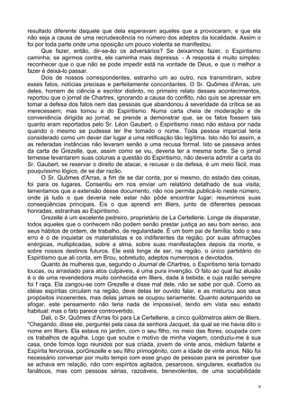 9
resultado diferente daquele que dela esperavam aqueles que a provocaram, e que ela
não seja a causa de uma recrudescência no número dos adeptos da localidade. Assim o
foi por toda parte onde uma oposição um pouco violenta se manifestou.
Que fazer, então, dir-se-ão os adversários? Se deixarmos fazer, o Espiritismo
caminha; se agirmos contra, ele caminha mais depressa. - A resposta é muito simples:
reconhecer que o que não se pode impedir está na vontade de Deus, e que o melhor a
fazer é deixá-lo passar.
Dois de nossos correspondentes, estranho um ao outro, nos transmitiram, sobre
esses fatos, notícias precisas e perfeitamente concordantes. O Sr. Quômes d'Arras, um
deles, homem de ciência e escritor distinto, no primeiro relato desses acontecimentos,
reportou que o jornal de Chartres, ignorando a causa do conflito, não quis se apressar em
tomar a defesa dos fatos nem das pessoas que abandonou à severidade da crítica se as
merecessem; mas tomou a do Espiritismo. Numa carta cheia de moderação e de
conveniência dirigida ao jornal, se prende a demonstrar que, se os fatos fossem tais
quanto eram reportados pelo Sr. Léon Gaubert, o Espiritismo nisso não estava por nada
quando o mesmo se pudesse ter lhe tomado o nome. Toda pessoa imparcial teria
considerado como um dever dar lugar a uma retificação tão legítima. Isto não foi assim, e
as reiteradas instâncias não levaram senão a uma recusa formal. Isto se passava antes
da carta de Grezelle, que, assim como se viu, deveria ter a mesma sorte. Se o jornal
temesse levantarem suas colunas a questão do Espiritismo, não deveria admitir a carta do
Sr. Gaubert; se reservar o direito de atacar, e recusar o da defesa, é um meio fácil, mas
pouquíssimo lógico, de se dar razão.
O Sr. Quômes d'Arras, a fim de se dar conta, por si mesmo, do estado das coisas,
foi para os lugares. Consentiu em nos enviar um relatório detalhado de sua visita;
lamentamos que a extensão desse documento, não nos permita publicá-lo neste número,
onde já tudo o que deveria nele estar não pôde encontrar lugar; resumimos suas
conseqüências principais. Eis o que aprendi em llliers, junto de diferentes pessoas
honradas, estranhas ao Espiritismo.
Grezelle é um excelente pedreiro, proprietário de La Certellerie. Longe de disparatar,
todos aqueles que o conhecem não podem senão prestar justiça ao seu bom senso, aos
seus hábitos de ordem, de trabalho, de regularidade. É um bom pai de família; todo o seu
erro é o de inquietar os materialistas e os indiferentes da região, por suas afirmações
enérgicas, multiplicadas, sobre a alma, sobre suas manifestações depois da morte, e
sobre nossos destinos futuros. Ele está longe de ser, na região, o único partidário do
Espiritismo que ali conta, em Brou, sobretudo, adeptos numerosos e devotados.
Quanto às mulheres que, segundo o Journal de Chartres, o Espiritismo teria tornado
loucas, ou arrastado para atos culpáveis, é uma pura invenção. O fato ao qual faz alusão
é o de uma revendedora muito conhecida em llliers, dada à bebida, e cuja razão sempre
foi f raça. Ela zangou-se com Grezelle e disse mal dele, não se sabe por quê. Como as
idéias espíritas circulam na região, deve delas ter ouvido falar, e as misturou aos seus
propósitos incoerentes, mas delas jamais se ocupou seriamente. Quanto aoterquerido se
afogar, este pensamento não teria nada de impossível, tendo em vista seu estado
habitual: mas o fato parece controvertido.
Dali, o Sr. Quômes d'Arras foi para La Certellerie, a cinco quilômetros além de llliers.
"Chegando, disse ele, perguntei pela casa da senhora Jacquet, da qual se me havia dito o
nome em llliers. Ela estava no jardim, com o seu filho, no meio das flores, ocupada com
os trabalhos de agulha. Logo que soube o motivo de minha viagem, conduziu-me à sua
casa, onde fomos logo reunidos por sua criada, jovem de vinte anos, médium falante e
Espírita fervorosa, porGrezelle e seu filho primogênito, com a idade de vinte anos. Não foi
necessário conversar por muito tempo com esse grupo de pessoas para se perceber que
se achava em relação, não com espíritos agitados, pesarosos, singulares, exaltados ou
fanáticos, mas com pessoas sérias, razoáveis, benevolentes, de uma sociabilidade
 