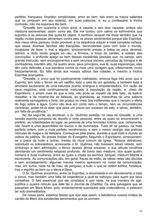 10
perfeita; franqueza, limpidez, simplicidade, amor ao bem, tais eram os traços salientes
que se pintavam em seu exterior, em suas palavras, e, eu o confessarei à minha
confusão, não me esperava tão bem.
"Grezelle tem quarenta e cinco anos, é casado e tem dois rapazes; ambos são
médiuns escreventes, assim como ele. Ele me contou com calma os sofrimentos que
suportou e as astúcias das quais foi objeto. A senhora Jacquet me disse também que na
região muitas pessoas alimentam contra eles os piores sentimentos porque são Espíritas.
Aos meus olhos pareceu muito provável, e na seqüência adquiri a mais completa certeza,
que essas diversas famílias são tranqüilas, benevolentes para com todo o mundo,
incapazes de fazer o mal a alguém, sinceramente presas a todos os seus deveres;
admiro, e disto rendo graças ao céu, a firmeza, a força de caráter, a solidez das
convicções, o profundo apego ao bem dessas excelentes pessoas que, no campo, sem
grande instrução, sem encorajamentos e sem recursos visíveis, cercadas de inimigos e de
zombadores, mantêm alto, há quatro anos, seus princípios, sua fé, suas esperanças; elas
têm para defender a sua bandeira contra os risos uma coragem que, infelizmente, muito
freqüentemente, faz falta ainda aos nossos sábios das cidades, e mesmo a muitos
Espíritas avançados.
"Grezelle, o único que foi positivamente maltratado, embora faça três anos que é
Espírita, tem todo o fervor de um neófito, todo o zelo de um apóstolo, e também toda a
atividade exuberante de uma natureza pronta, enérgica e empreendedora. Em razão de
seus negócios, está continuamente misturado à população da região, e, cheio de
Espiritismo, o amam mais do que a vida, não pode se impedir de dele falar, de fazê-lo
ressaltar, e de mostrar-lhe as belezas, as grandezas, as maravilhas de uma palavra
realmente esmagadora e forte, ele produz no meio dos indiferentes que o cercam o efeito
do fogo sobre a água. Como não leva em conta nem o tempo, nem as circunstâncias
contrárias, poder-se-ia dizer que peca um pouco por excesso de zelo, e talvez, também,
por falta de prudência."
No dia seguinte, ao anoitecer, o Sr. Quômes assistia, na casa de Grezelle, a uma
sessão espírita composta de dezoito a vinte pessoas, entre as quais se encontravam o
prefeito, as notabilidades do lugar, as pessoas de uma honradez notória, que, certamente,
não foram a uma assembléia de loucos e de iluminados. Tudo ali se passou na mais
perfeita ordem, com o mais perfeito recolhimento, e sem o menor vestígio das práticas
ridículas de magia e de feitiçaria. Começa-se pela prece, durante a qual todo o mundo se
coloca de joelhos. Às preces tiradas do Evangelho Segundo o Espiritismo, acrescentam-
se a prece da noite e outras, tiradas do ritual comum da Igreja. "Nossos detratores,
sobretudo os eclesiásticos, acrescenta o Sr. Quômes, não tivessem talvez notado, sem
embaraço e sem admiração, o fervor dessas almas sinceras, e sua atitude recolhida
denotando um sentimento religioso profundo. Ali havia seis médiuns, dos quais quatro
homens e duas mulheres, entre as quais a criada da senhora Jacquet, médium falante e
escrevente. As comunicações são, em geral, fracas de estilo, as idéias nelas são diluídas
e sem encadeamento; algumas manias mesmo aparecem no modo de comunicação;
mas, em suma, nada há de mau, de perigoso, e tudo o que se obtém edifica, fortalece,
traz o espírito ao bem ou o eleva a Deus.
O Sr. Quômes encontrou, entre os Espíritas, a sinceridade e um devotamento a toda
a prova, mas também uma falta de experiência à qual se esforçou para suprir por seus
conselhos. O fato essencial que ele constatou é que nada, na sua maneira de agir,
justifica o quadro ridículo que dele faz o Journal de Chartres. Os atos selvagens que se
passaram em llliers foram, pois, evidentemente suscitados pela malevolência, e parecem
ter sido premeditados.
De nossa parte, estamos felizes que isso seja assim, e felicitamos nossos irmãos do
cantão de llliers dos excelentes sentimentos que os animam.
 