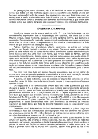 11
As perseguições, como dissemos, são a lei inevitável de todas as grandes idéias
novas, que todas têm tido mártires; aqueles que os suportam serão felizes um dia por
haverem sofrido pelo triunfo da verdade. Que perseverem, pois, sem desanimar e sem se
enfraquecer, e serão sustentados pelos bons Espíritos que os observam; mas também
que não renunciem jamais à prudência que comanda as circunstâncias, e que evitem com
cuidado tudo o que poderia dar presa aos nossos adversários; é no interesse da Doutrina.
_________________
EPIDEMIA DA ILHA MAURICE
Há alguns meses, um de nossos médiuns, o Sr. T..., que, freqüentemente, cai em
sonambulismo espontâneo, sob a magnetização dos Espíritos, nos disse que a ilha
Maurice estava, nesse momento, assolada por uma epidemia terrível, que dizimava a
população. Esta previsão foi realizada, mesmo com circunstâncias agravantes. Acabamos
de receber, de um de nossos correspondentes da Ilha Maurice, uma carta datada de 8 de
maio e da qual extraímos as passagens seguintes.
"Vários Espíritos nos anunciaram, alguns claramente, os outros em termos
proféticos, um flagelo destruidor prestes a nos atingir. Tomamos essas revelações do
ponto de vista moral e não do ponto de vista físico. Súbito uma doença estranha eclodiu
sobre nossa pobre ilha; uma febre sem nome, que reveste todas as formas, começa
docemente, hipocritamente, depois cresce e derruba todos aqueles que pode atingir. É
agora uma verdadeira peste; os médicos dela não entendem nada; todos aqueles que
dela foram atingidos não puderam se curar até o presente. São acessos terríveis que nos
cansam e nos torturam durante doze horas, pelo menos, atacando em seqüência cada
órgão importante; depois, o mal cessa durante um dia ou dois, deixando a doença coberta
até seu próximo retorno, e se caminha assim, mais ou menos rapidamente, para o termo
fatal.
Por mim, vejo nisto tudo um desses flagelos anunciados, que devem retirar do
mundo uma parte da geração presente, e destinados a operar uma renovação tornada
necessária. Vou vos dar um exemplo das infâmias que se passam aqui.
A quinina, em dose fortíssima, susta os acessos por alguns dias somente; é o único
específico capaz de deter, momentaneamente pelo menos, o progresso da cruel doença
que nos dizima.
Os negociantes e os farmacêuticos tinham dela uma certa quantidade que lhes
chegava a quase 7 f r. a onça, ora, como esse remédio estava fortemente comprado
portodo o mundo, esses senhores aproveitaram a ocasião para elevarem o preço da
poção de um indivíduo, de 1 f r. preço comum, até 15 f r. Depois a quinina veio a faltar;
quer dizer que aqueles que a tinham, e que a recebiam pelas malas, vendiam-na ao preço
fabuloso de 2 f r. 50 c. o grão no varejo, e no atacado 675 e 800 f. a onça. Numa poção
entram, pelo menos, 30 grãos, o que faz 75 f r. a poção. Só os ricos podiam, pois, dela se
proporcionar, e esses comerciantes viam com indiferença os milhares de infelizes
expirarem ao redor deles, por falta de dinheiro necessário para se proporcionar esse
medicamento.
Que dizeis disto? Pois bem! é a história! Ainda neste momento, a quinina chega em
quantidade; as lojas dos farmacêuticos dela regurgitam, mas, não obstante, não querem
dar uma dose a menos de 12 f r. 50 c.; também os pobres morrem sempre olhando com
um olhar desolado esse tesouro que não podem alcançar!
Eu mesmo fui atingido pela epidemia, e dela estou em minha quarta recaída. Eu me
arruino em quinina. Isto prolonga a minha existência, mas se, como temo, as recaídas
continuem, na verdade, caro senhor, é bastante provável que dentro em pouco, eu terei o
prazer de assistir em Espírito às vossas sessões parisienses, e nelas tomar parte, se
Deus o permitir. Uma vez no mundo dos Espíritos, estarei mais perto de vós e da
 