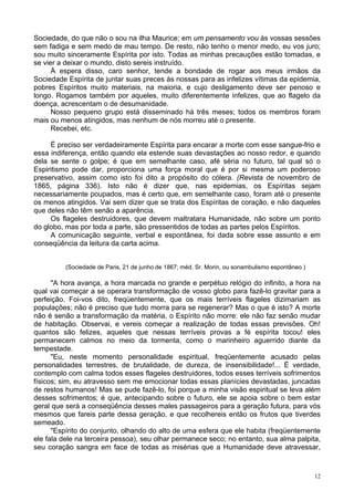 12
Sociedade, do que não o sou na ilha Maurice; em um pensamento vou às vossas sessões
sem fadiga e sem medo de mau tempo. De resto, não tenho o menor medo, eu vos juro;
sou muito sinceramente Espírita por isto. Todas as minhas precauções estão tomadas, e
se vier a deixar o mundo, disto sereis instruído.
À espera disso, caro senhor, tende a bondade de rogar aos meus irmãos da
Sociedade Espírita de juntar suas preces às nossas para as infelizes vítimas da epidemia,
pobres Espíritos muito materiais, na maioria, e cujo desligamento deve ser penoso e
longo. Rogamos também por aqueles, muito diferentemente infelizes, que ao flagelo da
doença, acrescentam o de desumanidade.
Nosso pequeno grupo está disseminado há três meses; todos os membros foram
mais ou menos atingidos, mas nenhum de nós morreu até o presente.
Recebei, etc.
É preciso ser verdadeiramente Espírita para encarar a morte com esse sangue-frio e
essa indiferença, então quando ela estende suas devastações ao nosso redor, e quando
dela se sente o golpe; é que em semelhante caso, afé séria no futuro, tal qual só o
Espiritismo pode dar, proporciona uma força moral que é por si mesma um poderoso
preservativo, assim como isto foi dito a propósito do cólera. (Revista de novembro de
1865, página 336). Isto não é dizer que, nas epidemias, os Espíritas sejam
necessariamente poupados, mas é certo que, em semelhante caso, foram até o presente
os menos atingidos. Vai sem dizer que se trata dos Espíritas de coração, e não daqueles
que deles não têm senão a aparência.
Os flageles destruidores, que devem maltratara Humanidade, não sobre um ponto
do globo, mas por toda a parte, são pressentidos de todas as partes pelos Espíritos.
A comunicação seguinte, verbal e espontânea, foi dada sobre esse assunto e em
conseqüência da leitura da carta acima.
(Sociedade de Paris, 21 de junho de 1867; méd. Sr. Morin, ou sonambulismo espontâneo.)
"A hora avança, a hora marcada no grande e perpétuo relógio do infinito, a hora na
qual vai começar a se operara transformação de vosso globo para fazê-lo gravitar para a
perfeição. Foi-vos dito, freqüentemente, que os mais terríveis flageles dizimariam as
populações; não é preciso que tudo morra para se regenerar? Mas o que é isto? A morte
não é senão a transformação da matéria, o Espírito não morre: ele não faz senão mudar
de habitação. Observai, e vereis começar a realização de todas essas previsões. Oh!
quantos são felizes, aqueles que nessas terríveis provas a fé espírita tocou! eles
permanecem calmos no meio da tormenta, como o marinheiro aguerrido diante da
tempestade.
"Eu, neste momento personalidade espiritual, freqüentemente acusado pelas
personalidades terrestres, de brutalidade, de dureza, de insensibilidade!... É verdade,
contemplo com calma todos esses flageles destruidores, todos esses terríveis sofrimentos
físicos; sim, eu atravesso sem me emocionar todas essas planícies devastadas, juncadas
de restos humanos! Mas se pude fazê-lo, foi porque a minha visão espiritual se leva além
desses sofrimentos; é que, antecipando sobre o futuro, ele se apoia sobre o bem estar
geral que será a conseqüência desses males passageiros para a geração futura, para vós
mesmos que fareis parte dessa geração, e que recolhereis então os frutos que tiverdes
semeado.
"Espírito do conjunto, olhando do alto de uma esfera que ele habita (freqüentemente
ele fala dele na terceira pessoa), seu olhar permanece seco; no entanto, sua alma palpita,
seu coração sangra em face de todas as misérias que a Humanidade deve atravessar,
 