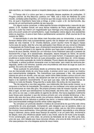11
esta escritora, se mostrou severa a respeito desta peça, que merecia uma melhor acolhi-
da.
A França não é a única que tem o monopólio dessas espécies de produções. O
Progrès colonial, da ilha Maurício, publicou em 1865, sob o título de Histórias do outro
mundo, contadas pelos Espíritos, um romance que não ocupa menos de vinte e oito folhe-
tins, do qual o Espiritismo fazia toda a intriga, e onde o autor, o Sr. de Germonville, deu
provas de um conhecimento perfeito de seu assunto.
Em alguns outros romances, a idéia espírita fornece simplesmente o assunto de epi-
sódios. O Sr. Aurélien Scholl, em seus Novos mistérios de Paris, publicados pelo Petit
Journal, o autor faz intervir um magnetizador que interroga uma mesa pela tiptologia, de-
pois uma jovem posta em sonambulismo, cujas revelações coloca alguns dos assistentes
sobre os espinhos. A cena é bem feita e perfeitamente verossímil. (Petit Journal de 23 de
outubro de 1866.)
A reencarnação é uma das idéias mais fecundas para os romancistas, e que pode
fornecer efeitos tanto mais surpreendentes quanto não se afastam em nada das possibili-
dades da vida material. O Sr. Charles Barbara, jovem escritor morto há alguns meses
numa casa de saúde, dela fez uma das aplicações mais felizes em seu romance intitulado
o Assassinato da Ponte-fíouge, que o Evénement recentemente reproduziu em folhetins.
O assunto principal é um agente de câmbio que fugiu para o estrangeiro levando a
fortuna de seus clientes. Atraído por um indivíduo numa miserável casa sob o pretexto de
favorecer-lhe a fuga, ali é assassinado, despojado, depois lançado ao Seine, de acordo
com uma mulher chamada Rosalie, que mora com esse homem. O assassino age com tal
prudência e soube tomar tão bem as suas precauções, que todo traço do crime desapa-
receu, e que toda suposição de morte foi afastada. Pouco depois ele esposou sua cúmpli-
ce Rosalie, e ambos puderam doravante viver no bem-estar, sem medo de nenhuma per-
seguição, senão a do remorso, quando uma circunstância veio levar ao auge as suas an-
gústias. Eis como ele mesmo conta:
"Essa quietude foi perturbada desde os primeiros dias de nosso casamento. A me-
nos da intervenção direta de uma força oculta, é preciso convir que o acaso se mostrou
aqui estranhamente inteligente. Tão maravilhoso que parecesse o fato, não pensaríeis
mesmo em pô-lo em dúvida, uma vez que, assim como deles tendes a prova viva em meu
filho. Muitas pessoas, de resto, não deixariam de nele ver um fato puramente físico e fisio-
lógico e de explicá-lo racionalmente. O que quer que seja, notei de repente marcas de
tristeza no rosto de Rosalie. Perguntei-lhe a razão disto. Ela evitou de me responder.
"No dia seguinte e nos dias seguintes, sua melancolia não fazia senão crescer, eu a
conjurava a me tirar da inquietação. Ela acabou por me confessar uma coisa que não dei-
xa de emocionar ao mais alto grau. Na própria primeira noite de nossas núpcias, em meu
leito e lugar, se bem que estivéssemos na obscuridade, ela tinha visto, mas viu, pretendia
ela, como eu vos vejo, o rosto pálido do agente de câmbio. Ela havia esgotado inutilmente
suas forças para expulsar o que ela tomava primeiro por uma simples lembrança; o fan-
tasma não saía dos seus olhos senão nos primeiros clarões do crepúsculo. Além disto, o
que certamente era de natureza a justificar seu terror, a mesma visão a tinha perseguido
com uma tenacidade análoga durante várias noites seguintes.
"Eu simulava um profundo desdém e tratava de convencê-la de que tinha sido vítima
unicamente de uma alucinação. Compreendi, pelo desgosto que se apoderou dela e se
transformou insensivelmente nesse langor em que a vistes, que eu não tinha conseguido
lhe inculcar meus sentimentos. Uma gravidez penosa, agitada, equivalente a uma doença
longa e dolorosa, piorou ainda essa doença do espírito; e se um parto feliz, enchendo-a
de alegria, teve uma influência salutar sobre o seu moral, esta foi de muito curta duração.
Vi-me constrangido, por cima disto, de privá-la da felicidade de ter seu filho junto dela,
uma vez que, com relação aos meus recursos oficiais, uma ama de leite morando em mi-
nha casa pareceu-me uma despesa acima de meus meios.
 