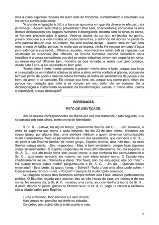 13
mas a visão espiritual repousa do outro lado do horizonte, contemplando o resultado que
lhe será a continuação certa.
"A grande emigração é útil, e a hora se aproxima em que ela deverá se efetuar... ela
já começa... Aquém será fatal ou proveitosa? Olhai bem, observadores; considerai os atos
desses exploradores dos flagelos humanos e distinguireis, mesmo com os olhos do corpo,
os homens predestinados à queda. Vede-os depois da carniça, enrijecidos no ganho,
presos como em sua vida a todas as posses terrestres, e sofrendo mil mortes na perda de
uma parcela daquilo que, no entanto, lhe será preciso deixar... Quanto será terrível, para
eles, a pena de talião, porque, no exílio que os espera, verão lhe recusar um copo d'água
para estancar a sua sede!... Olhai-os, aqueles, reconhecereis neles, sob as riquezas que
acumulam às expensas dos infelizes, os futuros humanos caídos! Considerai seus
trabalhos e a vossa consciência vos dirá se esses trabalhos devem ser pagos lá em cima,
ou nesse mundo! Olhai-os bem, homens de boa vontade, e vereis que ojoio começa,
desde esta Terra, a ser separado do bom grão.
"Minha alma é forte, minha vontade é grande! -minha alma é forte, porque sua força
é o resultado de um trabalho coletivo de alma a alma; minha vontade é grande, porque ela
tem por ponto de apoio a imensa coluna formada de todos os sentimentos de justiça e de
bem, de amor e de caridade. Eis porque sou forte, eis porque sou calmo para olhar; eis
porque seu coração que bate a se romper em seu peito não se comove. Se a
decomposição é instrumento necessário da transformação, assista, ó minha alma, calma
e impassível, a essa destruição!"
_______________________
VARIEDADES
FATO DE IDENTIDADE.
Um de nossos correspondentes de Maine-et-Loire nos transmite o fato seguinte, que
se passou sob seus olhos, como prova de identidade.
O Sr. X.....estava, há algum tempo, gravemente doente em C...... em Touraine, e
onde se esperava sua morte a cada instante. No dia 23 de abril último, tínhamos em
nosso grupo, por alguns dias, uma senhora médium a quem devemos comunicações
muito interessantes. Veio ao pensamento de um dos assistentes, que conhecia o Sr. X...,
de pedir a um Espírito familiar de nosso grupo, Espírito leviano, mas não mau, se esse
Senhor estava morto. - Sim, respondeu. - Mas, é bem verdadeiro, porque falas algumas
vezes levianamente?- O Espírito respondeu de novo afirmativamente. No dia seguinte, o
Sr. A. C..., que até então tinha sido pouco crente, e que conhecia tão particularmente o
Sr. X..., quis tentar evocá-lo ele mesmo, se, com efeito estava morto. O Espírito veio
imediatamente ao seu chamado e disse: "Por favor, não me esqueçais; orai por mim." -
Há quanto tempo estais morto? perguntou-me o Sr. A. C. - Um dia. - Quando fostes
enterrado? - Esta tarde, às quatro horas. - Sofreis? -Tudo o que uma alma pode sofrer. -
Conservais-me rancor? - Sim. - Porquê? - Sempre fui muito rígido convosco.
As relações desses dois Senhores sempre tinham sido f rias, embora perfeitamente
polidas. O Espírito, rogado para assinar, deu as três inicias de seus pre nomes e de seu
nome. No mesmo dia, o Sr. A. C. recebeu uma carta, anunciando-lhe a morte do Sr. X...
À noite, depois do jantar, golpes se fizeram ouvir. O Sr. A. C. pegou a caneta e escreveu
sob o ditado batido pelo Espírito:
Eu fui ambicioso, todo homem o é sem dúvida;
Mas jamais rei, pontífice ou chefe ou cidadão,
Concebeu um projeto tão grande quanto o meu.
 