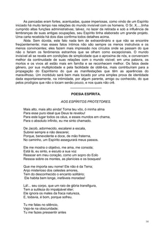 14
As pancadas eram fortes, acentuadas, quase imperiosas, como vindo de um Espírito
iniciado há muito tempo nas relações do mundo invisível com os homens. O Sr. X.....tinha
cumprido altas funções administrativas; talvez, no lazer da retirada e sob a influência de
lembranças de suas antigas ocupações, seu Espírito tinha elaborado um grande projeto.
Uma carta recebida há dois dias confirma todos detalhes acima.
Nota. Sem dúvida, este fato nada tem de extraordinário e que não se encontre
freqüentemente; mas esses fatos íntimos não são sempre os menos instrutivos e os
menos convincentes; eles fazem mais impressão nos círculos onde se passam do que
não o fariam os fenômenos estranhos que se olham como excepcionais. O mundo
invisível ali se revela em condições de simplicidade que o aproxima de nós, e convencem
melhor da continuidade de suas relações com o mundo visível; em uma palavra, os
mortos e os vivos ali estão mais em família e se reconhecem melhor. Os fatos deste
gênero, por sua multiplicidade e pela facilidade de obtê-los, mais contribuíram para a
propagação do Espiritismo do que as manifestações que têm as aparências do
maravilhoso. Um incrédulo será bem mais tocado por uma simples prova de identidade
dada espontaneamente, na intimidade, por algum parente, amigo ou conhecido, do que
pelos prodígios que não o tocam senão pouco, e nos quais não crê.
_________________
POESIA ESPÍRITA.
AOS ESPÍRITOS PROTETORES.
Mais alto, mais alto ainda! Toma teu vôo, ó minha alma
Para esse puro ideal que Deus te revelou!
Para este lugar todos os céus, e esses mundos em chama,
Para o absoluto infinito, eu me sinto chamado.
De Jacob, adormecido, escalarei a escala,
Subirei sempre e não descerei;
Porque, benevolente e doce, de mão fraterna,
No caminho, um Espírito assegurará meus passos.
Ele me mostra o objetivo, me ama, me consola;
Está lá, eu sinto, e escuto a sua voz
Ressoar em meu coração, como um sopro do Eolo
Ressoa sobre os montes, as planícies e os bosques!
Que me importa seu nome! Ele não é da Terra;
Anjo misterioso dos celestes amores,
Tem do desconhecido o encanto solitário;
Ele habita bem longe, inefáveis moradas!
Lá!... seu corpo, que um raio de glória transfigura,
Tem a sutileza do impalpável éter;
Ele ignora os males da fraca natureza,
E, todavia, é bom, porque sofreu.
Tu me falas no silêncio,
Vejo-te na obscuridade;
Tu me fazes pressentir antes
 