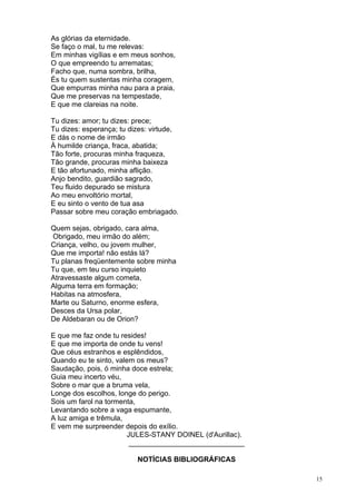 15
As glórias da eternidade.
Se faço o mal, tu me relevas:
Em minhas vigílias e em meus sonhos,
O que empreendo tu arrematas;
Facho que, numa sombra, brilha,
És tu quem sustentas minha coragem,
Que empurras minha nau para a praia,
Que me preservas na tempestade,
E que me clareias na noite.
Tu dizes: amor; tu dizes: prece;
Tu dizes: esperança; tu dizes: virtude,
E dás o nome de irmão
À humilde criança, fraca, abatida;
Tão forte, procuras minha fraqueza,
Tão grande, procuras minha baixeza
E tão afortunado, minha aflição.
Anjo bendito, guardião sagrado,
Teu fluido depurado se mistura
Ao meu envoltório mortal,
E eu sinto o vento de tua asa
Passar sobre meu coração embriagado.
Quem sejas, obrigado, cara alma,
Obrigado, meu irmão do além;
Criança, velho, ou jovem mulher,
Que me importa! não estás lá?
Tu planas freqüentemente sobre minha
Tu que, em teu curso inquieto
Atravessaste algum cometa,
Alguma terra em formação;
Habitas na atmosfera,
Marte ou Saturno, enorme esfera,
Desces da Ursa polar,
De Aldebaran ou de Orion?
E que me faz onde tu resides!
E que me importa de onde tu vens!
Que céus estranhos e esplêndidos,
Quando eu te sinto, valem os meus?
Saudação, pois, ó minha doce estrela;
Guia meu incerto véu,
Sobre o mar que a bruma vela,
Longe dos escolhos, longe do perigo.
Sois um farol na tormenta,
Levantando sobre a vaga espumante,
A luz amiga e trêmula,
E vem me surpreender depois do exílio.
JULES-STANY DOINEL (d'Aurillac).
_____________________________
NOTÍCIAS BIBLIOGRÁFICAS
 