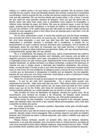 17
médico e o notário juntos e do que todos os feiticeiros reunidos. Ele se encerra todas
manhãs em seu quarto; vê-se sua lâmpada através das cortinas, porque lhe é necessária
sua lâmpada, mesmo quando faz dia, e então ele escreve coisas que jamais ninguém viu,
mas que são soberbas. Ele vos anuncia desde seis meses antes, o dia, a hora, o minuto
em que cairá em seus grandes acessos de feitiçaria. Uma vez que ele tenha dito ou
escrito, disso não sabe mais nada, mas é verdadeiro como palavra do Evangelho, e
infalível como decisão do papa, em Roma. Ele cura ao primeiro toque, e sem se fazer
pagar, aqueles que lhe são simpáticos, e na barba do médico, os doentes que este não
cura por seu dinheiro. O Sr. padre disse que isso não pode ser senão o diabo que lhe dá
o poder de curar àqueles a quem o bom Deus envia as doenças para o seu bem, a fim de
prová-los ou de castigá-los."
"Eu fui vê-lo, acrescenta o autor, e minha boa estrela quis que lhe fosse simpático.
Era um jovem de vinte e cinco anos, ao qual seu pai, rico agricultor do cantão, havia feito
dar uma certa educação, o que quer que dele haja dito meu hospedeiro; simples,
melancólico e sonhador, levando a bondade até a excelência, e dotado de um
temperamento no qual o sistema nervoso dominava sem contrapeso. Ele se levanta de
madrugada, preso de uma febre de inspiração que não pode dominar, e derrama em
ondas sobre o papel as idéias estranhas que germinam delas, com seu desconhecimento,
e freqüentemente, apesar dele, em seu cérebro.
"Eu o vi trabalhando. No espaço de uma hora, cobria invariavelmente seu caderno
de quinze ou dezesseis páginas escritas, sem hesitação, sem rasuras, sem se deter um
segundo a procurar uma idéia, uma f rase, uma palavra. Era uma torneira aberta, de onde
a inspiração jorrava em jato sempre igual. Absolutamente mudo durante essas horas de
trabalho obstinado, os dentes cerrados e os lábios contraídos, a palavra lhe retomava no
instante em que o relógio soava a retomada dos trabalhos campestres. Ele entrava,
então, na vida de todo o mundo e tudo o que vinha de pensar ou descrever durante essas
duas ou três horas de uma existência se apagava pouco a pouco de sua memória, como
o sonho que se desvanece e desaparece à medida que se desperta. No dia seguinte,
expulso de sua cama por uma força invencível, recomeçava a obra e continuava a frase
ou a palavra começada no dia precedente.
"Abriu-me um armário no qual se acumulavam os cadernos carregados assim de sua
escrita. - O que há em tudo isto? perguntei-lhe. - Eu o ignoro tanto quanto vós,
respondeu-me sorrindo. - Mas como tudo isto vos vem? - Não posso senão vos renovar a
mesma resposta: eu o ignoro tanto quanto vós. Às vezes sinto que está em mim; outras
vezes ouço que se mo diz. Então, sem disso ter consciência e sem ouvir o barulho de
minhas próprias palavras, eu o repito àqueles que me cercam, ou bem o escrevo.
"Isto constitui em torno de dezessete mil páginas, escritas em quatro anos. Ali se
encontravam uma centena de novelas e de romances, de tratados sobre diversos
assuntos, de receitas médicas e outras, de máximas, etc. Dali anotei sobretudo isto:
"Estas coisas me são reveladas, a mim simples de espírito e de instrução, porque,
delas não sabendo nada, não tendo a seu respeito idéias preconcebidas, estou mais apto
a assimilar as idéias dos outros.
"Os seres superiores, os primeiros partidos, depurados ainda pela transformação,
vêm me envolver e me dizer:
"Dão-vos tudo o que não se ensina e que pode esclarecer o mundo onde temos, em
partindo, deixado nossa marca inapagável. Mas é preciso reservar sua parte ao trabalho
pessoal, sem intrometer-se sobre a ciência adquirida, nem sobre o trabalho que cada um
pode e deve fazer."
"Nessa imensa confusão, escolhi um simples idílio, obra de fantasia, estranha,
impossível, e na qual são lançadas, sob uma forma mais ou menos leviana, as bases de
uma nova cosmogonia toda inteira. Nesses cadernos, esse estudo tinha por título: 1'Unité,
que acreditei dever substituir pelo de Roman de l'Avenir." Eis o dado principal do assunto.
 