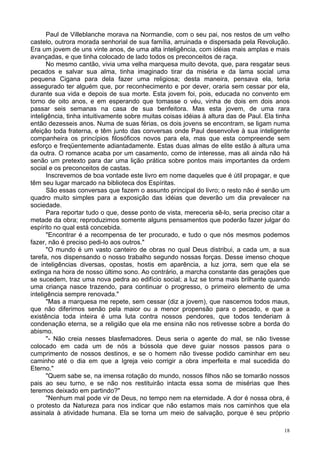 18
Paul de Villeblanche morava na Normandie, com o seu pai, nos restos de um velho
castelo, outrora morada senhorial de sua família, arruinada e dispersada pela Revolução.
Era um jovem de uns vinte anos, de uma alta inteligência, com idéias mais amplas e mais
avançadas, e que tinha colocado de lado todos os preconceitos de raça.
No mesmo cantão, vivia uma velha marquesa muito devota, que, para resgatar seus
pecados e salvar sua alma, tinha imaginado tirar da miséria e da lama social uma
pequena Cigana para dela fazer uma religiosa; desta maneira, pensava ela, teria
assegurado ter alguém que, por reconhecimento e por dever, oraria sem cessar por ela,
durante sua vida e depois de sua morte. Esta jovem foi, pois, educada no convento em
torno de oito anos, e em esperando que tomasse o véu, vinha de dois em dois anos
passar seis semanas na casa de sua benfeitora. Mas esta jovem, de uma rara
inteligência, tinha intuitivamente sobre muitas coisas idéias à altura das de Paul. Ela tinha
então dezesseis anos. Numa de suas férias, os dois jovens se encontram, se ligam numa
afeição toda fraterna, e têm junto das conversas onde Paul desenvolve à sua inteligente
companheira os princípios filosóficos novos para ela, mas que esta compreende sem
esforço e freqüentemente adiantadamente. Estas duas almas de elite estão à altura uma
da outra. O romance acaba por um casamento, como de interesse, mas ali ainda não há
senão um pretexto para dar uma lição prática sobre pontos mais importantes da ordem
social e os preconceitos de castas.
Inscrevemos de boa vontade este livro em nome daqueles que é útil propagar, e que
têm seu lugar marcado na biblioteca dos Espíritas.
São essas conversas que fazem o assunto principal do livro; o resto não é senão um
quadro muito simples para a exposição das idéias que deverão um dia prevalecer na
sociedade.
Para reportar tudo o que, desse ponto de vista, mereceria sê-lo, seria preciso citar a
metade da obra; reproduzimos somente alguns pensamentos que poderão fazer julgar do
espírito no qual está concebida.
"Encontrar é a recompensa de ter procurado, e tudo o que nós mesmos podemos
fazer, não é preciso pedi-lo aos outros."
"O mundo é um vasto canteiro de obras no qual Deus distribui, a cada um, a sua
tarefa, nos dispensando o nosso trabalho segundo nossas forças. Desse imenso choque
de inteligências diversas, opostas, hostis em aparência, a luz jorra, sem que ela se
extinga na hora de nosso último sono. Ao contrário, a marcha constante das gerações que
se sucedem, traz uma nova pedra ao edifício social; a luz se torna mais brilhante quando
uma criança nasce trazendo, para continuar o progresso, o primeiro elemento de uma
inteligência sempre renovada."
"Mas a marquesa me repete, sem cessar (diz a jovem), que nascemos todos maus,
que não diferimos senão pela maior ou a menor propensão para o pecado, e que a
existência toda inteira é uma luta contra nossos pendores, que todos tenderiam à
condenação eterna, se a religião que ela me ensina não nos retivesse sobre a borda do
abismo.
"- Não creia nesses blasfemadores. Deus seria o agente do mal, se não tivesse
colocado em cada um de nós a bússola que deve guiar nossos passos para o
cumprimento de nossos destinos, e se o homem não tivesse podido caminhar em seu
caminho até o dia em que a Igreja veio corrigir a obra imperfeita e mal sucedida do
Eterno."
"Quem sabe se, na imensa rotação do mundo, nossos filhos não se tomarão nossos
pais ao seu turno, e se não nos restituirão intacta essa soma de misérias que lhes
teremos deixado em partindo?"
"Nenhum mal pode vir de Deus, no tempo nem na eternidade. A dor é nossa obra, é
o protesto da Natureza para nos indicar que não estamos mais nos caminhos que ela
assinala à atividade humana. Ela se torna um meio de salvação, porque é seu próprio
 