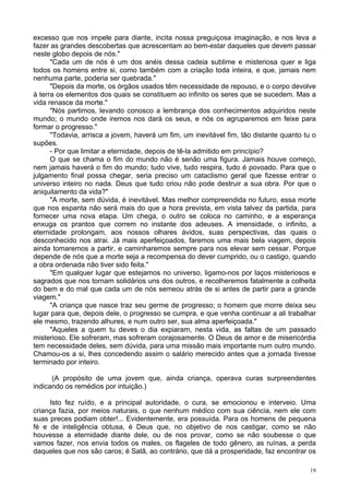 19
excesso que nos impele para diante, incita nossa preguiçosa imaginação, e nos leva a
fazer as grandes descobertas que acrescentam ao bem-estar daqueles que devem passar
neste globo depois de nós."
"Cada um de nós é um dos anéis dessa cadeia sublime e misteriosa quer e liga
todos os homens entre si, como também com a criação toda inteira, e que, jamais nem
nenhuma parte, poderia ser quebrada."
"Depois da morte, os órgãos usados têm necessidade de repouso, e o corpo devolve
à terra os elementos dos quais se constituem ao infinito os seres que se sucedem. Mas a
vida renasce da morte."
"Nós partimos, levando conosco a lembrança dos conhecimentos adquiridos neste
mundo; o mundo onde iremos nos dará os seus, e nós os agruparemos em feixe para
formar o progresso."
"Todavia, arrisca a jovem, haverá um fim, um inevitável fim, tão distante quanto tu o
supões.
- Por que limitar a eternidade, depois de tê-la admitido em princípio?
O que se chama o fim do mundo não é senão uma figura. Jamais houve começo,
nem jamais haverá o fim do mundo; tudo vive, tudo respira, tudo é povoado. Para que o
julgamento final possa chegar, seria preciso um cataclismo geral que fizesse entrar o
universo inteiro no nada. Deus que tudo criou não pode destruir a sua obra. Por que o
aniquilamento da vida?"
"A morte, sem dúvida, é inevitável. Mas melhor compreendida no futuro, essa morte
que nos espanta não será mais do que a hora prevista, em vista talvez da partida, para
fornecer uma nova etapa. Um chega, o outro se coloca no caminho, e a esperança
enxuga os prantos que correm no instante dos adeuses. A imensidade, o infinito, a
eternidade prolongam, aos nossos olhares ávidos, suas perspectivas, das quais o
desconhecido nos atrai. Já mais aperfeiçoados, faremos uma mais bela viagem, depois
ainda tomaremos a partir, e caminharemos sempre para nos elevar sem cessar. Porque
depende de nós que a morte seja a recompensa do dever cumprido, ou o castigo, quando
a obra ordenada não tiver sido feita."
"Em qualquer lugar que estejamos no universo, ligamo-nos por laços misteriosos e
sagrados que nos tornam solidários uns dos outros, e recolheremos fatalmente a colheita
do bem e do mal que cada um de nós semeou atrás de si antes de partir para a grande
viagem."
"A criança que nasce traz seu germe de progresso; o homem que morre deixa seu
lugar para que, depois dele, o progresso se cumpra, e que venha continuar a ali trabalhar
ele mesmo, trazendo alhures, e num outro ser, sua alma aperfeiçoada."
"Aqueles a quem tu deves o dia expiaram, nesta vida, as faltas de um passado
misterioso. Ele sofreram, mas sofreram corajosamente. O Deus de amor e de misericórdia
tem necessidade deles, sem dúvida, para uma missão mais importante num outro mundo.
Chamou-os a si, lhes concedendo assim o salário merecido antes que a jornada tivesse
terminado por inteiro.
(A propósito de uma jovem que, ainda criança, operava curas surpreendentes
indicando os remédios por intuição.)
Isto fez ruído, e a principal autoridade, o cura, se emocionou e interveio. Uma
criança fazia, por meios naturais, o que nenhum médico com sua ciência, nem ele com
suas preces podiam obter!... Evidentemente, era possuída. Para os homens de pequena
fé e de inteligência obtusa, é Deus que, no objetivo de nos castigar, como se não
houvesse a eternidade diante dele, ou de nos provar, como se não soubesse o que
vamos fazer, nos envia todos os males, os flageles de todo gênero, as ruínas, a perda
daqueles que nos são caros; é Satã, ao contrário, que dá a prosperidade, faz encontrar os
 
