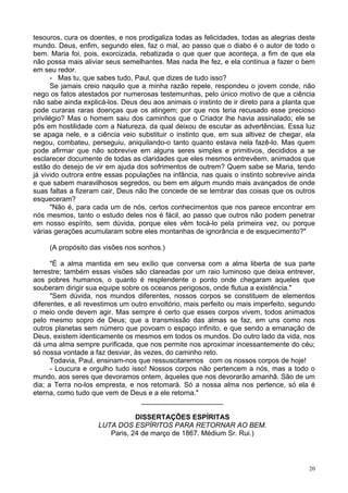 20
tesouros, cura os doentes, e nos prodigaliza todas as felicidades, todas as alegrias deste
mundo. Deus, enfim, segundo eles, faz o mal, ao passo que o diabo é o autor de todo o
bem. Maria foi, pois, exorcizada, rebatizada o que quer que aconteça, a fim de que ela
não possa mais aliviar seus semelhantes. Mas nada lhe fez, e ela continua a fazer o bem
em seu redor.
- Mas tu, que sabes tudo, Paul, que dizes de tudo isso?
Se jamais creio naquilo que a minha razão repele, respondeu o jovem conde, não
nego os fatos atestados por numerosas testemunhas, pelo único motivo de que a ciência
não sabe ainda explicá-los. Deus deu aos animais o instinto de ir direto para a planta que
pode curaras raras doenças que os atingem; por que nos teria recusado esse precioso
privilégio? Mas o homem saiu dos caminhos que o Criador lhe havia assinalado; ele se
pôs em hostilidade com a Natureza, da qual deixou de escutar as advertências. Essa luz
se apaga nele, e a ciência veio substituir o instinto que, em sua altivez de chegar, ela
negou, combateu, perseguiu, aniquilando-o tanto quanto estava nela fazê-lo. Mas quem
pode afirmar que não sobrevive em alguns seres simples e primitivos, decididos a se
esclarecer documente de todas as claridades que eles mesmos entrevêem, animados que
estão do desejo de vir em ajuda dos sofrimentos de outrem? Quem sabe se Maria, tendo
já vivido outrora entre essas populações na infância, nas quais o instinto sobrevive ainda
e que sabem maravilhosos segredos, ou bem em algum mundo mais avançados de onde
suas faltas a fizeram cair, Deus não lhe concede de se lembrar das coisas que os outros
esqueceram?
"Não é, para cada um de nós, certos conhecimentos que nos parece encontrar em
nós mesmos, tanto o estudo deles nos é fácil, ao passo que outros não podem penetrar
em nosso espírito, sem dúvida, porque eles vêm tocá-lo pela primeira vez, ou porque
várias gerações acumularam sobre eles montanhas de ignorância e de esquecimento?"
(A propósito das visões nos sonhos.)
"É a alma mantida em seu exílio que conversa com a alma liberta de sua parte
terrestre; também essas visões são clareadas por um raio luminoso que deixa entrever,
aos pobres humanos, o quanto é resplendente o ponto onde chegaram aqueles que
souberam dirigir sua equipe sobre os oceanos perigosos, onde flutua a existência."
"Sem dúvida, nos mundos diferentes, nossos corpos se constituem de elementos
diferentes, e ali revestimos um outro envoltório, mais perfeito ou mais imperfeito, segundo
o meio onde devem agir. Mas sempre é certo que esses corpos vivem, todos animados
pelo mesmo sopro de Deus; que a transmissão das almas se faz, em uns como nos
outros planetas sem número que povoam o espaço infinito, e que sendo a emanação de
Deus, existem identicamente os mesmos em todos os mundos. Do outro lado da vida, nos
dá uma alma sempre purificada, que nos permite nos aproximar incessantemente do céu;
só nossa vontade a faz desviar, às vezes, do caminho reto.
Todavia, Paul, ensinam-nos que ressuscitaremos com os nossos corpos de hoje!
- Loucura e orgulho tudo isso! Nossos corpos não pertencem a nós, mas a todo o
mundo, aos seres que devoramos ontem, àqueles que nos devorarão amanhã. São de um
dia; a Terra no-los empresta, e nos retomará. Só a nossa alma nos pertence, só ela é
eterna, como tudo que vem de Deus e a ele retorna."
_____________________
DISSERTAÇÕES ESPÍRITAS
LUTA DOS ESPÍRITOS PARA RETORNAR AO BEM.
Paris, 24 de março de 1867. Médium Sr. Rui.)
 
