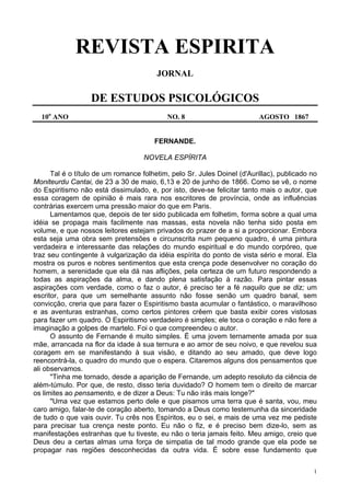 1
REVISTA ESPIRITA
JORNAL
DE ESTUDOS PSICOLÓGICOS
10o
ANO NO. 8 AGOSTO 1867
FERNANDE.
NOVELA ESPÍRITA
Tal é o título de um romance folhetim, pelo Sr. Jules Doinel (d'Aurillac), publicado no
Moniteurdu Cantai, de 23 a 30 de maio, 6,13 e 20 de junho de 1866. Como se vê, o nome
do Espiritismo não está dissimulado, e, por isto, deve-se felicitar tanto mais o autor, que
essa coragem de opinião é mais rara nos escritores de província, onde as influências
contrárias exercem uma pressão maior do que em Paris.
Lamentamos que, depois de ter sido publicada em folhetim, forma sobre a qual uma
idéia se propaga mais facilmente nas massas, esta novela não tenha sido posta em
volume, e que nossos leitores estejam privados do prazer de a si a proporcionar. Embora
esta seja uma obra sem pretensões e circunscrita num pequeno quadro, é uma pintura
verdadeira e interessante das relações do mundo espiritual e do mundo corpóreo, que
traz seu contingente à vulgarização da idéia espírita do ponto de vista sério e moral. Ela
mostra os puros e nobres sentimentos que esta crença pode desenvolver no coração do
homem, a serenidade que ela dá nas aflições, pela certeza de um futuro respondendo a
todas as aspirações da alma, e dando plena satisfação à razão. Para pintar essas
aspirações com verdade, como o faz o autor, é preciso ter a fé naquilo que se diz; um
escritor, para que um semelhante assunto não fosse senão um quadro banal, sem
convicção, creria que para fazer o Espiritismo basta acumular o fantástico, o maravilhoso
e as aventuras estranhas, como certos pintores crêem que basta exibir cores vistosas
para fazer um quadro. O Espiritismo verdadeiro é simples; ele toca o coração e não fere a
imaginação a golpes de martelo. Foi o que compreendeu o autor.
O assunto de Fernande é muito simples. É uma jovem ternamente amada por sua
mãe, arrancada na flor da idade à sua ternura e ao amor de seu noivo, e que revelou sua
coragem em se manifestando à sua visão, e ditando ao seu amado, que deve logo
reencontrá-la, o quadro do mundo que o espera. Citaremos alguns dos pensamentos que
ali observamos.
"Tinha me tornado, desde a aparição de Fernande, um adepto resoluto da ciência de
além-túmulo. Por que, de resto, disso teria duvidado? O homem tem o direito de marcar
os limites ao pensamento, e de dizer a Deus: Tu não irás mais longe?"
"Uma vez que estamos perto dele e que pisamos uma terra que é santa, vou, meu
caro amigo, falar-te de coração aberto, tomando a Deus como testemunha da sinceridade
de tudo o que vais ouvir. Tu crês nos Espíritos, eu o sei, e mais de uma vez me pediste
para precisar tua crença neste ponto. Eu não o fiz, e é preciso bem dize-lo, sem as
manifestações estranhas que tu tiveste, eu não o teria jamais feito. Meu amigo, creio que
Deus deu a certas almas uma força de simpatia de tal modo grande que ela pode se
propagar nas regiões desconhecidas da outra vida. É sobre esse fundamento que
 