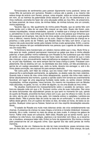 12
"Emocionados de sentimentos para parecer dignamente numa pastoral, íamos ver
nosso filho de quinzena em quinzena. Rosalie o amava até a paixão, e eu mesmo não
estava longe de amá-lo com frenesi; porque, coisa singular, sobre as ruínas amontoadas
em mim, só os instintos da paternidade ainda estavam de pé. Eu me abandonava a so-
nhos inefáveis; prometia-me fazer dar uma educação sólida ao meu filho, de preservá-lo,
se fosse possível, de meus vícios, de minhas faltas, de minhas torturas; era um consolo,
minha esperança.
"Quando digo eu, falo igualmente de minha pobre Rosalie, que se sentia feliz com
nada senão com a idéia de ver esse filho crescer ao seu lado. Quais não foram, pois,
nossas inquietações, nossas ansiedades, quando, à medida que a criança se desenvolvi-
a, percebemos no seu rosto linhas que lembravam as de uma pessoa que tínhamos que-
rido esquecer pá rã sempre. Isto não foi de início senão uma dúvida sobre a qual guarda-
mos o silêncio, mesmo frente a frente um do outro. Depois a fisionomia da criança se a-
proximou a este ponto da de Thillard, que Rosalie disso me falou com terror, e que eu
mesmo não pude esconder senão pela metade minhas cruéis apreensões. Enfim, a seme-
lhança nos pareceu tal que verdadeiramente nos pareceu que o agente de câmbio renas-
ceu em nosso filho.
"O fenômeno teria transtornado um cérebro menos sólido que o meu. Muito firme a-
inda para ter medo, pretendi permanecer insensível ao golpe que dava à minha afeição
paternal, e fazer partilhar minha indiferença com Rosalie eu lhe sustentava que não havia
ali senão um acaso; acrescentava que não havia nada de mais variável do que o rosto
das crianças, e que, provavelmente, essa semelhança se apagaria com a idade; finalmen-
te, na pior das hipóteses, nos seria sempre fácil ter essa criança à parte. Fracassei com-
pletamente. Ela se obstinou em ver, na identidade dos dois rostos, um fato providencial, o
germe de um castigo assustador que, cedo ou tarde, deveria nos esmagar, e, sob o do-
mínio desta convicção, seu repouso foi para sempre destruído.
"De outra parte, sem falar da criança, que era nossa vida? Vós mesmos pudestes
observar-lhe a perturbação permanente, as agitações, os abalos cada dia mais violentos.
Quando toda a marca de meu crime tinha desaparecido, quando não tinha mais nada a
temer absolutamente dos homens, quando a opinião sobre mim tornara-se unanimemente
favorável, em lugar de uma segurança fundada nesta razão, eu sentia crescer minhas
inquietações, minhas angústias, meus terrores. Eu mesmo me inquietava com as fábulas
mais absurdas; no gesto, na voz, no olhar de alguém, eu via uma alusão ao meu crime.
"As alusões mantiveram-me incessantemente sobre o cavalete do carrasco. Lem-
brai-vos daquela noite em que o Sr. Durosoir contou uma de suas instruções. Dez anos
de dores lancinantes não eqüivaleriam jamais ao que senti no momento em que, saindo
do quarto de Rosalie, encontrei-me face a face com o juiz, que me olhava no rosto. Eu era
de vidro; ele lia até o fundo de meu peito. Um instante entrevi o cadafalso. Lembrai-vos
desde ditado: "Não é preciso falar de corda na casa de um enforcado," e vinte outros de-
talhes deste gênero. Era um suplício de todos os dias, de todas as horas, de todos os se-
gundos. Qualquer coisa que eu fizesse, faziam-se em meu espírito devastações assusta-
doras.
"O estado de Rosalie era muito mais doloroso ainda: ela vivia verdadeiramente nas
chamas. A presença da criança na casa chegou a torná-la a morada intolerável. Incessan-
temente, dia e noite, vivemos no meio de cenas as mais cruéis. A criança me gelava de
horror. Falhei vinte vezes em sufocá-la. Além disto, Rosalie que se sentia morrer, que a-
creditava na vida futura, nos castigos, aspirava a se reconciliar com Deus, eu a escarne-
cia, a insultava, ameaçava bater nela. Entrei no furor de assassiná-la. Ela morreu a tempo
para preservar-me de um segundo crime. Que agonia! Ela não sairá jamais de minha
memória.
"Depois já não vivi. Gabava-me de não ter mais consciência: esses remorsos cres-
cem ao meu lado, em carne e em osso, sob a forma de meu filho. Esta criança, da qual,
 